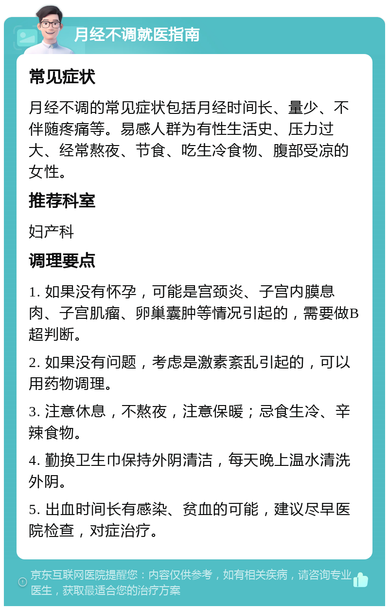 月经不调就医指南 常见症状 月经不调的常见症状包括月经时间长、量少、不伴随疼痛等。易感人群为有性生活史、压力过大、经常熬夜、节食、吃生冷食物、腹部受凉的女性。 推荐科室 妇产科 调理要点 1. 如果没有怀孕，可能是宫颈炎、子宫内膜息肉、子宫肌瘤、卵巢囊肿等情况引起的，需要做B超判断。 2. 如果没有问题，考虑是激素紊乱引起的，可以用药物调理。 3. 注意休息，不熬夜，注意保暖；忌食生冷、辛辣食物。 4. 勤换卫生巾保持外阴清洁，每天晚上温水清洗外阴。 5. 出血时间长有感染、贫血的可能，建议尽早医院检查，对症治疗。