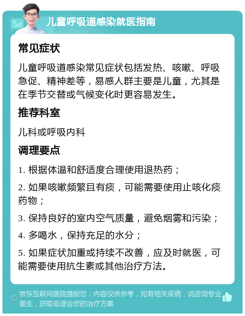 儿童呼吸道感染就医指南 常见症状 儿童呼吸道感染常见症状包括发热、咳嗽、呼吸急促、精神差等，易感人群主要是儿童，尤其是在季节交替或气候变化时更容易发生。 推荐科室 儿科或呼吸内科 调理要点 1. 根据体温和舒适度合理使用退热药； 2. 如果咳嗽频繁且有痰，可能需要使用止咳化痰药物； 3. 保持良好的室内空气质量，避免烟雾和污染； 4. 多喝水，保持充足的水分； 5. 如果症状加重或持续不改善，应及时就医，可能需要使用抗生素或其他治疗方法。