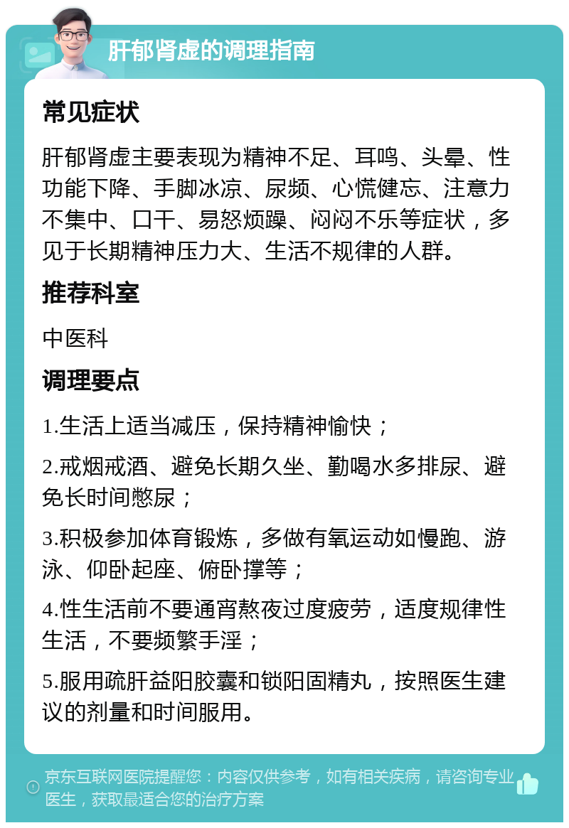 肝郁肾虚的调理指南 常见症状 肝郁肾虚主要表现为精神不足、耳鸣、头晕、性功能下降、手脚冰凉、尿频、心慌健忘、注意力不集中、口干、易怒烦躁、闷闷不乐等症状，多见于长期精神压力大、生活不规律的人群。 推荐科室 中医科 调理要点 1.生活上适当减压，保持精神愉快； 2.戒烟戒酒、避免长期久坐、勤喝水多排尿、避免长时间憋尿； 3.积极参加体育锻炼，多做有氧运动如慢跑、游泳、仰卧起座、俯卧撑等； 4.性生活前不要通宵熬夜过度疲劳，适度规律性生活，不要频繁手淫； 5.服用疏肝益阳胶囊和锁阳固精丸，按照医生建议的剂量和时间服用。