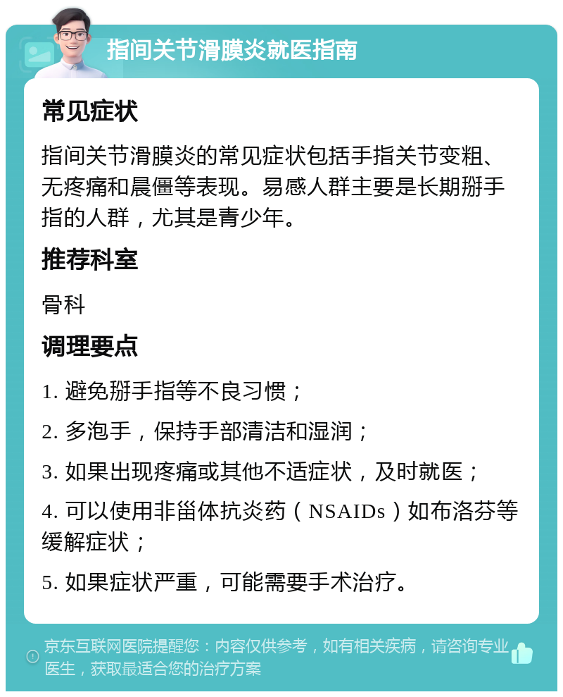 指间关节滑膜炎就医指南 常见症状 指间关节滑膜炎的常见症状包括手指关节变粗、无疼痛和晨僵等表现。易感人群主要是长期掰手指的人群，尤其是青少年。 推荐科室 骨科 调理要点 1. 避免掰手指等不良习惯； 2. 多泡手，保持手部清洁和湿润； 3. 如果出现疼痛或其他不适症状，及时就医； 4. 可以使用非甾体抗炎药（NSAIDs）如布洛芬等缓解症状； 5. 如果症状严重，可能需要手术治疗。