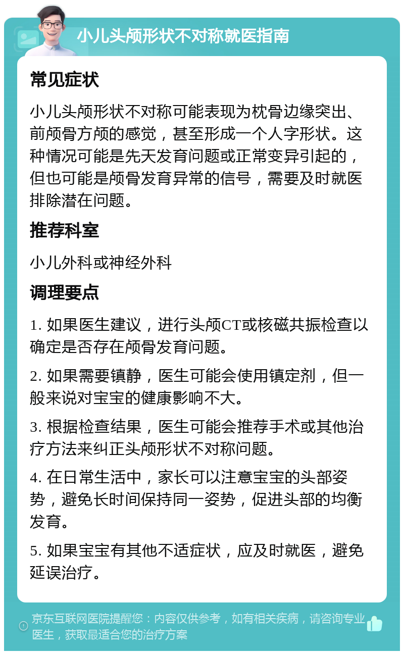 小儿头颅形状不对称就医指南 常见症状 小儿头颅形状不对称可能表现为枕骨边缘突出、前颅骨方颅的感觉，甚至形成一个人字形状。这种情况可能是先天发育问题或正常变异引起的，但也可能是颅骨发育异常的信号，需要及时就医排除潜在问题。 推荐科室 小儿外科或神经外科 调理要点 1. 如果医生建议，进行头颅CT或核磁共振检查以确定是否存在颅骨发育问题。 2. 如果需要镇静，医生可能会使用镇定剂，但一般来说对宝宝的健康影响不大。 3. 根据检查结果，医生可能会推荐手术或其他治疗方法来纠正头颅形状不对称问题。 4. 在日常生活中，家长可以注意宝宝的头部姿势，避免长时间保持同一姿势，促进头部的均衡发育。 5. 如果宝宝有其他不适症状，应及时就医，避免延误治疗。