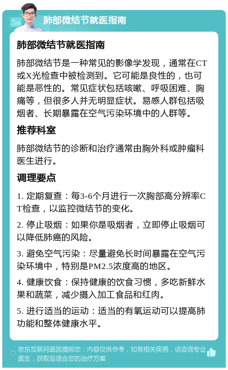 肺部微结节就医指南 肺部微结节就医指南 肺部微结节是一种常见的影像学发现，通常在CT或X光检查中被检测到。它可能是良性的，也可能是恶性的。常见症状包括咳嗽、呼吸困难、胸痛等，但很多人并无明显症状。易感人群包括吸烟者、长期暴露在空气污染环境中的人群等。 推荐科室 肺部微结节的诊断和治疗通常由胸外科或肿瘤科医生进行。 调理要点 1. 定期复查：每3-6个月进行一次胸部高分辨率CT检查，以监控微结节的变化。 2. 停止吸烟：如果你是吸烟者，立即停止吸烟可以降低肺癌的风险。 3. 避免空气污染：尽量避免长时间暴露在空气污染环境中，特别是PM2.5浓度高的地区。 4. 健康饮食：保持健康的饮食习惯，多吃新鲜水果和蔬菜，减少摄入加工食品和红肉。 5. 进行适当的运动：适当的有氧运动可以提高肺功能和整体健康水平。