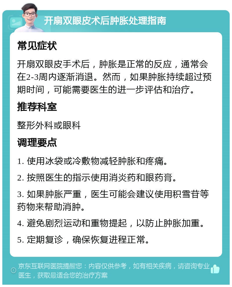 开扇双眼皮术后肿胀处理指南 常见症状 开扇双眼皮手术后，肿胀是正常的反应，通常会在2-3周内逐渐消退。然而，如果肿胀持续超过预期时间，可能需要医生的进一步评估和治疗。 推荐科室 整形外科或眼科 调理要点 1. 使用冰袋或冷敷物减轻肿胀和疼痛。 2. 按照医生的指示使用消炎药和眼药膏。 3. 如果肿胀严重，医生可能会建议使用积雪苷等药物来帮助消肿。 4. 避免剧烈运动和重物提起，以防止肿胀加重。 5. 定期复诊，确保恢复进程正常。