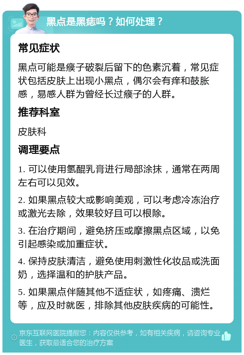 黑点是黑痣吗？如何处理？ 常见症状 黑点可能是瘊子破裂后留下的色素沉着，常见症状包括皮肤上出现小黑点，偶尔会有痒和鼓胀感，易感人群为曾经长过瘊子的人群。 推荐科室 皮肤科 调理要点 1. 可以使用氢醌乳膏进行局部涂抹，通常在两周左右可以见效。 2. 如果黑点较大或影响美观，可以考虑冷冻治疗或激光去除，效果较好且可以根除。 3. 在治疗期间，避免挤压或摩擦黑点区域，以免引起感染或加重症状。 4. 保持皮肤清洁，避免使用刺激性化妆品或洗面奶，选择温和的护肤产品。 5. 如果黑点伴随其他不适症状，如疼痛、溃烂等，应及时就医，排除其他皮肤疾病的可能性。