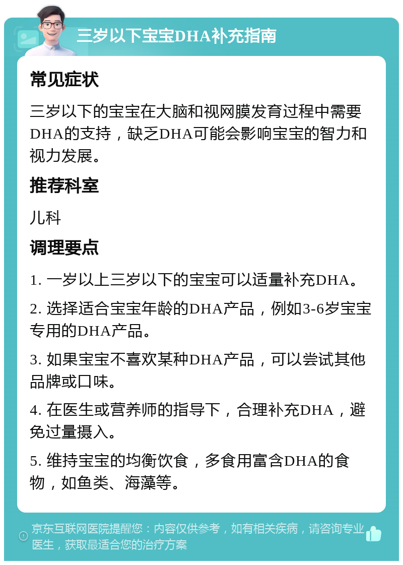 三岁以下宝宝DHA补充指南 常见症状 三岁以下的宝宝在大脑和视网膜发育过程中需要DHA的支持，缺乏DHA可能会影响宝宝的智力和视力发展。 推荐科室 儿科 调理要点 1. 一岁以上三岁以下的宝宝可以适量补充DHA。 2. 选择适合宝宝年龄的DHA产品，例如3-6岁宝宝专用的DHA产品。 3. 如果宝宝不喜欢某种DHA产品，可以尝试其他品牌或口味。 4. 在医生或营养师的指导下，合理补充DHA，避免过量摄入。 5. 维持宝宝的均衡饮食，多食用富含DHA的食物，如鱼类、海藻等。