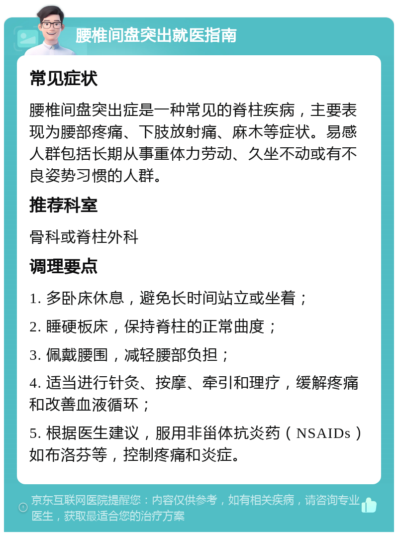 腰椎间盘突出就医指南 常见症状 腰椎间盘突出症是一种常见的脊柱疾病，主要表现为腰部疼痛、下肢放射痛、麻木等症状。易感人群包括长期从事重体力劳动、久坐不动或有不良姿势习惯的人群。 推荐科室 骨科或脊柱外科 调理要点 1. 多卧床休息，避免长时间站立或坐着； 2. 睡硬板床，保持脊柱的正常曲度； 3. 佩戴腰围，减轻腰部负担； 4. 适当进行针灸、按摩、牵引和理疗，缓解疼痛和改善血液循环； 5. 根据医生建议，服用非甾体抗炎药（NSAIDs）如布洛芬等，控制疼痛和炎症。