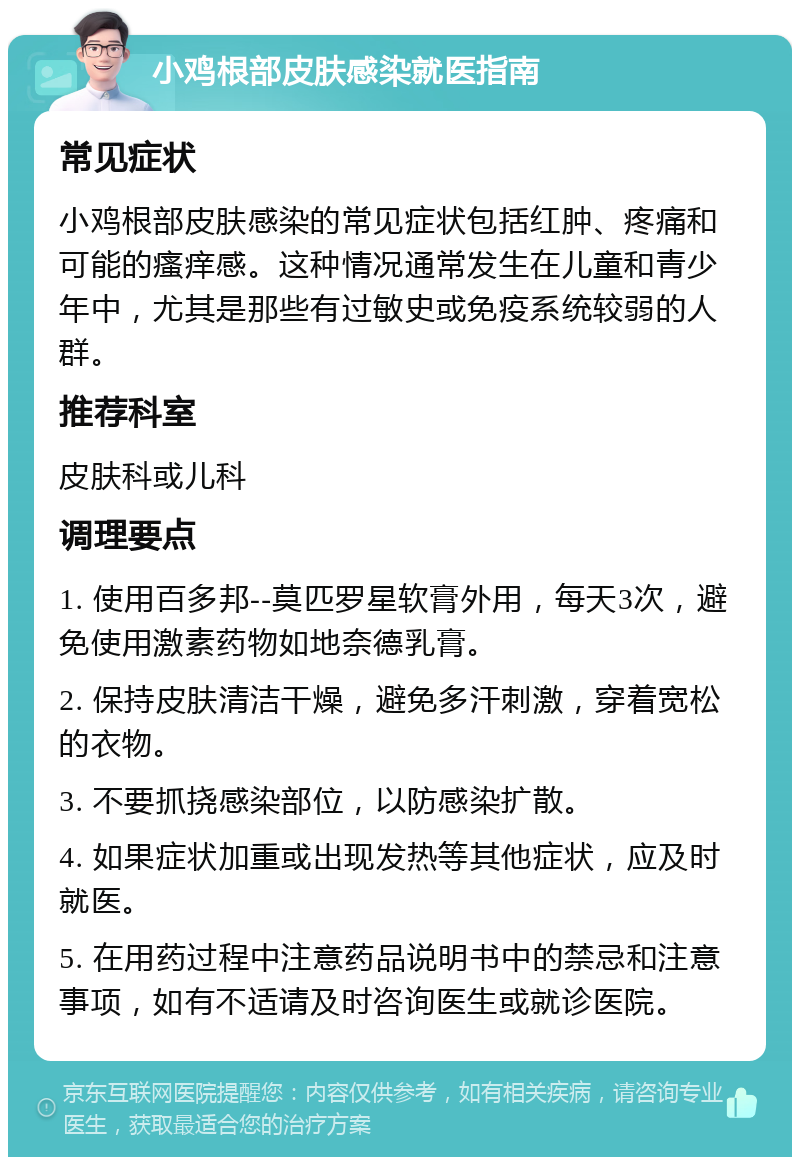 小鸡根部皮肤感染就医指南 常见症状 小鸡根部皮肤感染的常见症状包括红肿、疼痛和可能的瘙痒感。这种情况通常发生在儿童和青少年中，尤其是那些有过敏史或免疫系统较弱的人群。 推荐科室 皮肤科或儿科 调理要点 1. 使用百多邦--莫匹罗星软膏外用，每天3次，避免使用激素药物如地奈德乳膏。 2. 保持皮肤清洁干燥，避免多汗刺激，穿着宽松的衣物。 3. 不要抓挠感染部位，以防感染扩散。 4. 如果症状加重或出现发热等其他症状，应及时就医。 5. 在用药过程中注意药品说明书中的禁忌和注意事项，如有不适请及时咨询医生或就诊医院。