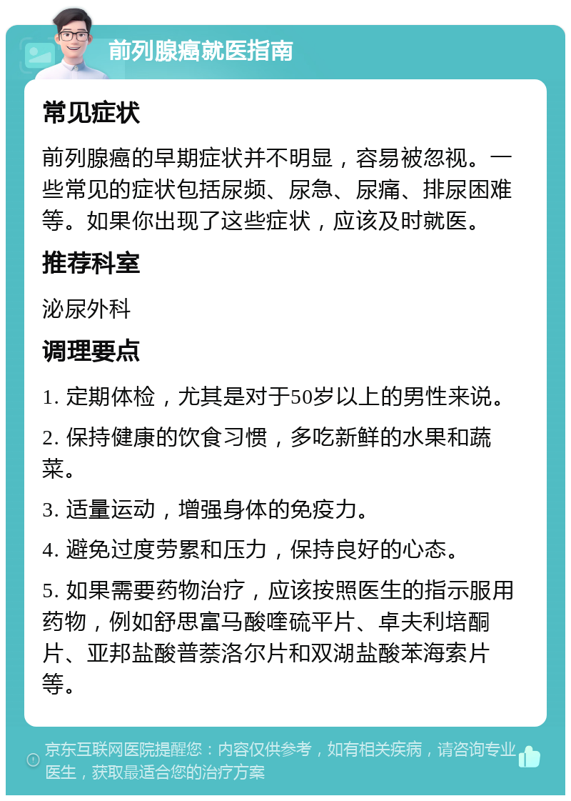 前列腺癌就医指南 常见症状 前列腺癌的早期症状并不明显，容易被忽视。一些常见的症状包括尿频、尿急、尿痛、排尿困难等。如果你出现了这些症状，应该及时就医。 推荐科室 泌尿外科 调理要点 1. 定期体检，尤其是对于50岁以上的男性来说。 2. 保持健康的饮食习惯，多吃新鲜的水果和蔬菜。 3. 适量运动，增强身体的免疫力。 4. 避免过度劳累和压力，保持良好的心态。 5. 如果需要药物治疗，应该按照医生的指示服用药物，例如舒思富马酸喹硫平片、卓夫利培酮片、亚邦盐酸普萘洛尔片和双湖盐酸苯海索片等。