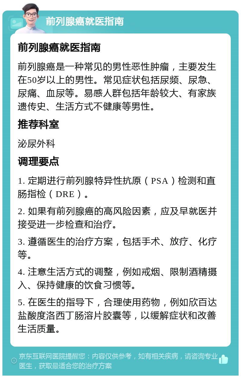 前列腺癌就医指南 前列腺癌就医指南 前列腺癌是一种常见的男性恶性肿瘤，主要发生在50岁以上的男性。常见症状包括尿频、尿急、尿痛、血尿等。易感人群包括年龄较大、有家族遗传史、生活方式不健康等男性。 推荐科室 泌尿外科 调理要点 1. 定期进行前列腺特异性抗原（PSA）检测和直肠指检（DRE）。 2. 如果有前列腺癌的高风险因素，应及早就医并接受进一步检查和治疗。 3. 遵循医生的治疗方案，包括手术、放疗、化疗等。 4. 注意生活方式的调整，例如戒烟、限制酒精摄入、保持健康的饮食习惯等。 5. 在医生的指导下，合理使用药物，例如欣百达盐酸度洛西丁肠溶片胶囊等，以缓解症状和改善生活质量。