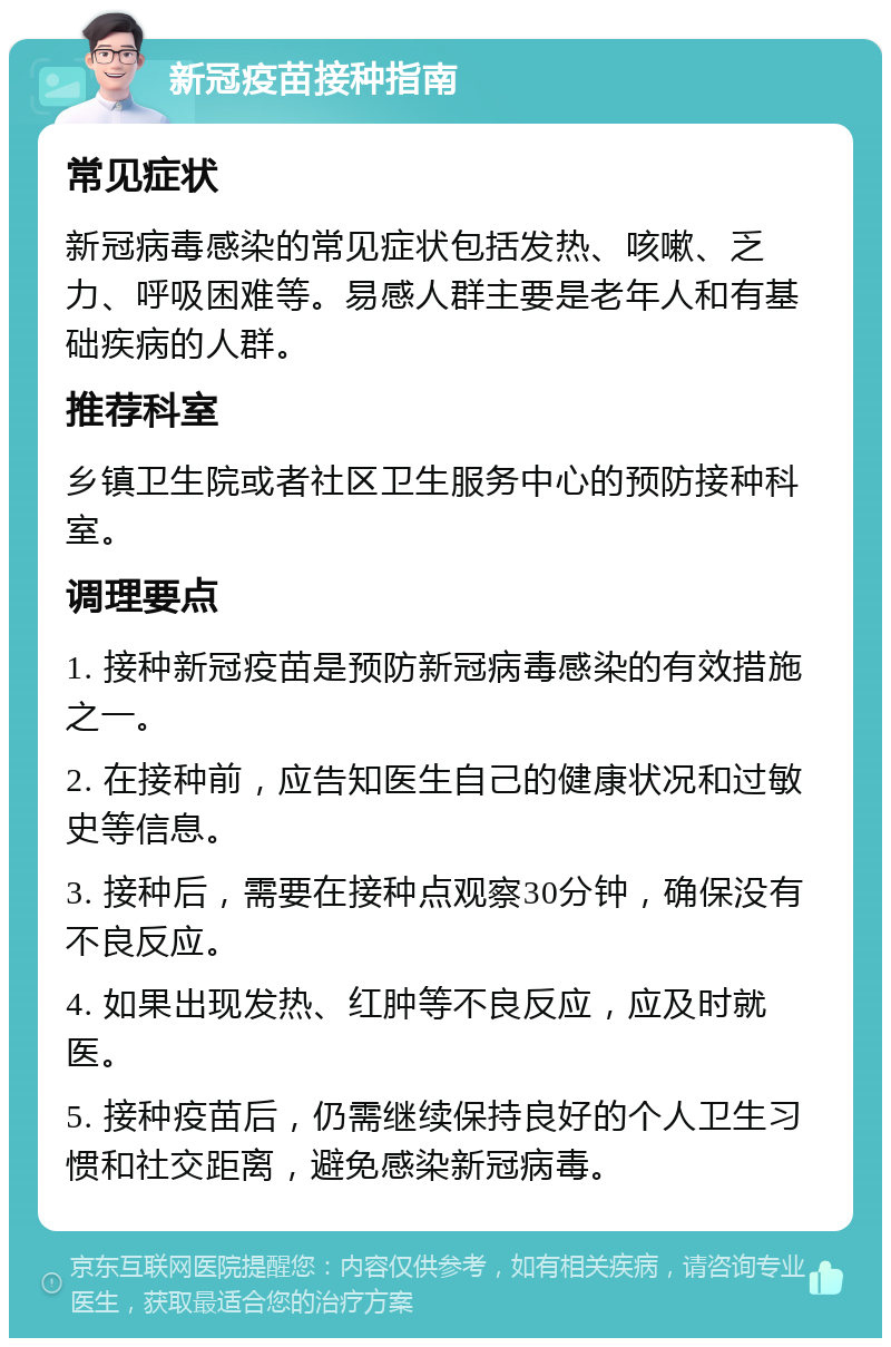 新冠疫苗接种指南 常见症状 新冠病毒感染的常见症状包括发热、咳嗽、乏力、呼吸困难等。易感人群主要是老年人和有基础疾病的人群。 推荐科室 乡镇卫生院或者社区卫生服务中心的预防接种科室。 调理要点 1. 接种新冠疫苗是预防新冠病毒感染的有效措施之一。 2. 在接种前，应告知医生自己的健康状况和过敏史等信息。 3. 接种后，需要在接种点观察30分钟，确保没有不良反应。 4. 如果出现发热、红肿等不良反应，应及时就医。 5. 接种疫苗后，仍需继续保持良好的个人卫生习惯和社交距离，避免感染新冠病毒。