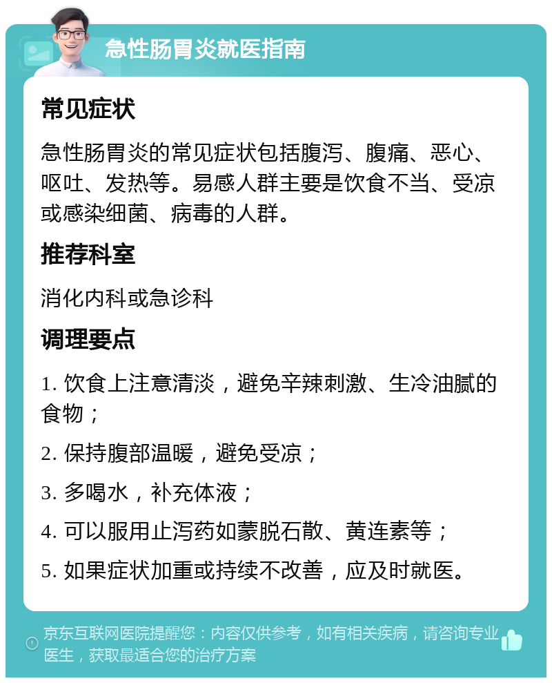 急性肠胃炎就医指南 常见症状 急性肠胃炎的常见症状包括腹泻、腹痛、恶心、呕吐、发热等。易感人群主要是饮食不当、受凉或感染细菌、病毒的人群。 推荐科室 消化内科或急诊科 调理要点 1. 饮食上注意清淡，避免辛辣刺激、生冷油腻的食物； 2. 保持腹部温暖，避免受凉； 3. 多喝水，补充体液； 4. 可以服用止泻药如蒙脱石散、黄连素等； 5. 如果症状加重或持续不改善，应及时就医。