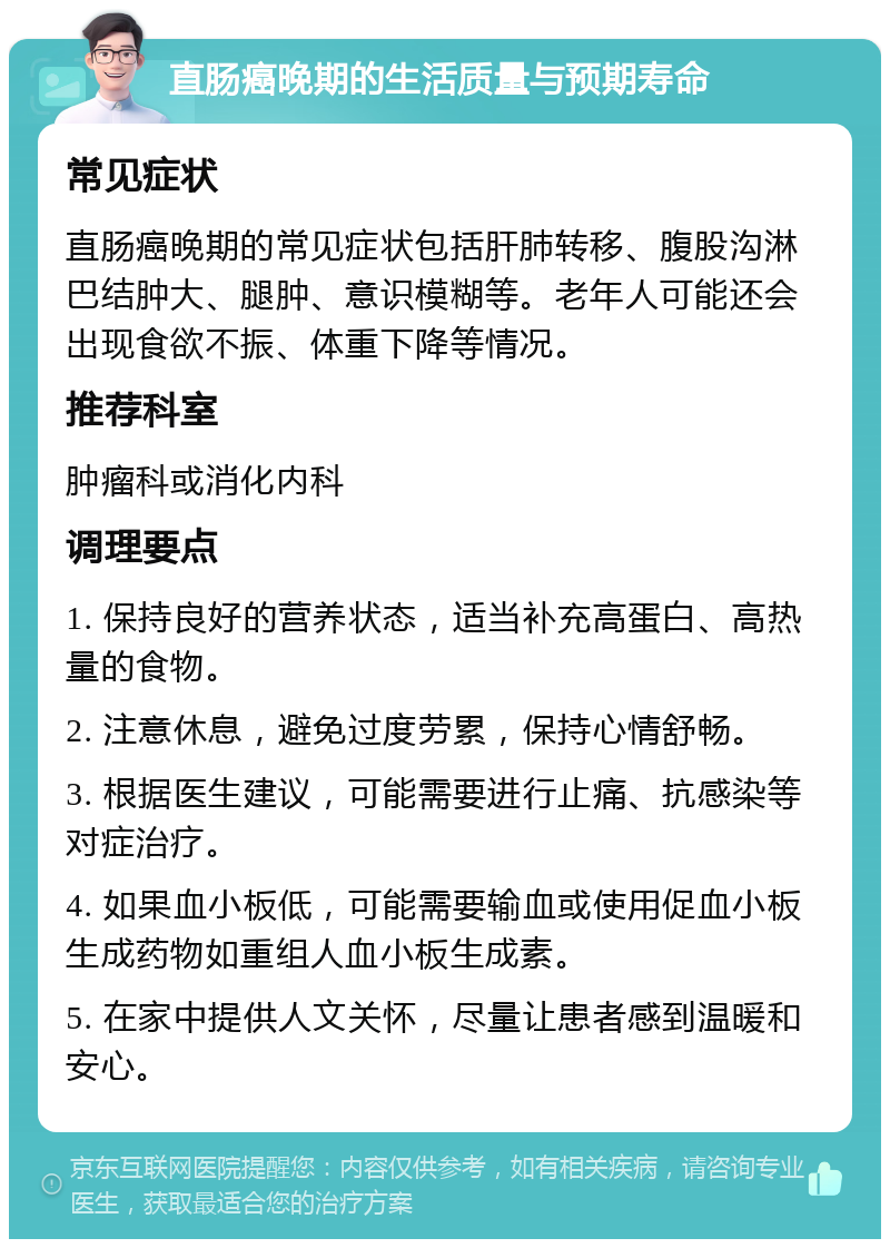 直肠癌晚期的生活质量与预期寿命 常见症状 直肠癌晚期的常见症状包括肝肺转移、腹股沟淋巴结肿大、腿肿、意识模糊等。老年人可能还会出现食欲不振、体重下降等情况。 推荐科室 肿瘤科或消化内科 调理要点 1. 保持良好的营养状态，适当补充高蛋白、高热量的食物。 2. 注意休息，避免过度劳累，保持心情舒畅。 3. 根据医生建议，可能需要进行止痛、抗感染等对症治疗。 4. 如果血小板低，可能需要输血或使用促血小板生成药物如重组人血小板生成素。 5. 在家中提供人文关怀，尽量让患者感到温暖和安心。