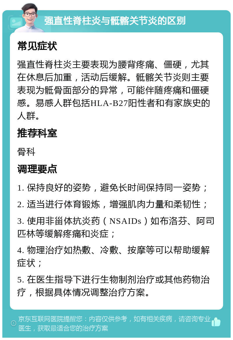 强直性脊柱炎与骶髂关节炎的区别 常见症状 强直性脊柱炎主要表现为腰背疼痛、僵硬，尤其在休息后加重，活动后缓解。骶髂关节炎则主要表现为骶骨面部分的异常，可能伴随疼痛和僵硬感。易感人群包括HLA-B27阳性者和有家族史的人群。 推荐科室 骨科 调理要点 1. 保持良好的姿势，避免长时间保持同一姿势； 2. 适当进行体育锻炼，增强肌肉力量和柔韧性； 3. 使用非甾体抗炎药（NSAIDs）如布洛芬、阿司匹林等缓解疼痛和炎症； 4. 物理治疗如热敷、冷敷、按摩等可以帮助缓解症状； 5. 在医生指导下进行生物制剂治疗或其他药物治疗，根据具体情况调整治疗方案。