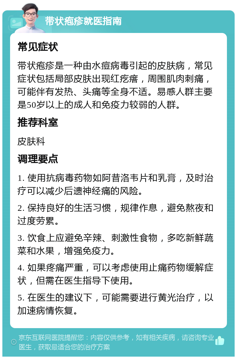 带状疱疹就医指南 常见症状 带状疱疹是一种由水痘病毒引起的皮肤病，常见症状包括局部皮肤出现红疙瘩，周围肌肉刺痛，可能伴有发热、头痛等全身不适。易感人群主要是50岁以上的成人和免疫力较弱的人群。 推荐科室 皮肤科 调理要点 1. 使用抗病毒药物如阿昔洛韦片和乳膏，及时治疗可以减少后遗神经痛的风险。 2. 保持良好的生活习惯，规律作息，避免熬夜和过度劳累。 3. 饮食上应避免辛辣、刺激性食物，多吃新鲜蔬菜和水果，增强免疫力。 4. 如果疼痛严重，可以考虑使用止痛药物缓解症状，但需在医生指导下使用。 5. 在医生的建议下，可能需要进行黄光治疗，以加速病情恢复。