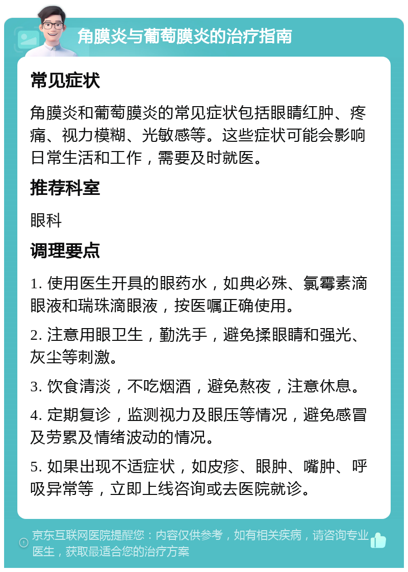 角膜炎与葡萄膜炎的治疗指南 常见症状 角膜炎和葡萄膜炎的常见症状包括眼睛红肿、疼痛、视力模糊、光敏感等。这些症状可能会影响日常生活和工作，需要及时就医。 推荐科室 眼科 调理要点 1. 使用医生开具的眼药水，如典必殊、氯霉素滴眼液和瑞珠滴眼液，按医嘱正确使用。 2. 注意用眼卫生，勤洗手，避免揉眼睛和强光、灰尘等刺激。 3. 饮食清淡，不吃烟酒，避免熬夜，注意休息。 4. 定期复诊，监测视力及眼压等情况，避免感冒及劳累及情绪波动的情况。 5. 如果出现不适症状，如皮疹、眼肿、嘴肿、呼吸异常等，立即上线咨询或去医院就诊。