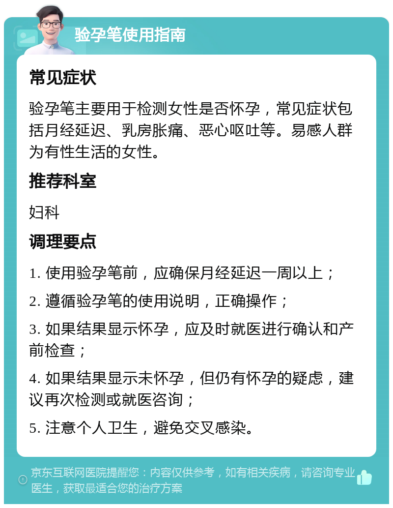 验孕笔使用指南 常见症状 验孕笔主要用于检测女性是否怀孕，常见症状包括月经延迟、乳房胀痛、恶心呕吐等。易感人群为有性生活的女性。 推荐科室 妇科 调理要点 1. 使用验孕笔前，应确保月经延迟一周以上； 2. 遵循验孕笔的使用说明，正确操作； 3. 如果结果显示怀孕，应及时就医进行确认和产前检查； 4. 如果结果显示未怀孕，但仍有怀孕的疑虑，建议再次检测或就医咨询； 5. 注意个人卫生，避免交叉感染。