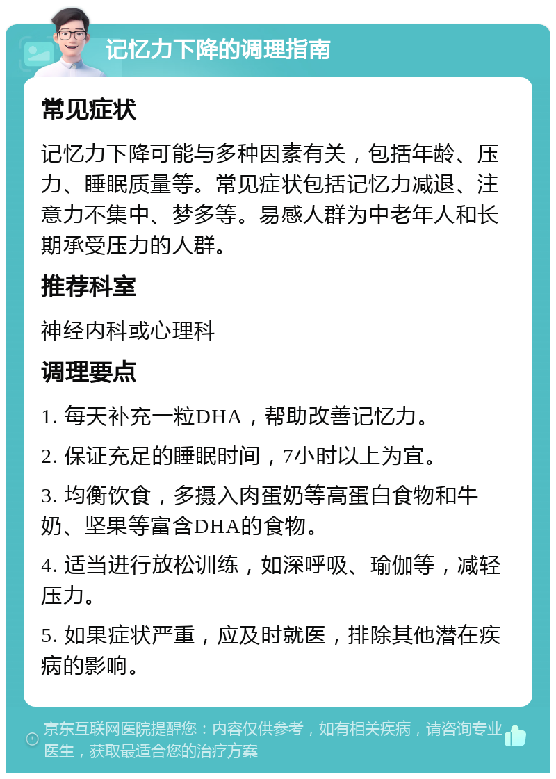 记忆力下降的调理指南 常见症状 记忆力下降可能与多种因素有关，包括年龄、压力、睡眠质量等。常见症状包括记忆力减退、注意力不集中、梦多等。易感人群为中老年人和长期承受压力的人群。 推荐科室 神经内科或心理科 调理要点 1. 每天补充一粒DHA，帮助改善记忆力。 2. 保证充足的睡眠时间，7小时以上为宜。 3. 均衡饮食，多摄入肉蛋奶等高蛋白食物和牛奶、坚果等富含DHA的食物。 4. 适当进行放松训练，如深呼吸、瑜伽等，减轻压力。 5. 如果症状严重，应及时就医，排除其他潜在疾病的影响。