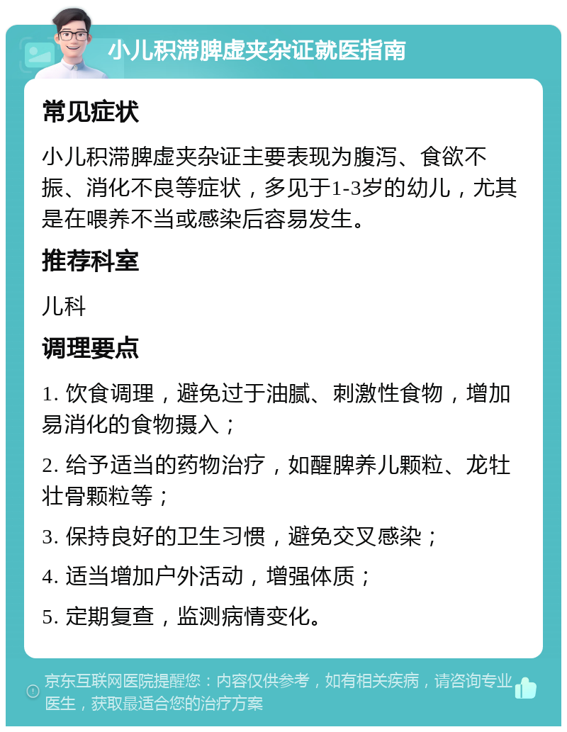 小儿积滞脾虚夹杂证就医指南 常见症状 小儿积滞脾虚夹杂证主要表现为腹泻、食欲不振、消化不良等症状，多见于1-3岁的幼儿，尤其是在喂养不当或感染后容易发生。 推荐科室 儿科 调理要点 1. 饮食调理，避免过于油腻、刺激性食物，增加易消化的食物摄入； 2. 给予适当的药物治疗，如醒脾养儿颗粒、龙牡壮骨颗粒等； 3. 保持良好的卫生习惯，避免交叉感染； 4. 适当增加户外活动，增强体质； 5. 定期复查，监测病情变化。