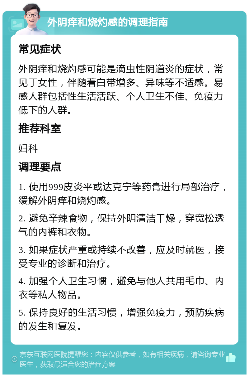 外阴痒和烧灼感的调理指南 常见症状 外阴痒和烧灼感可能是滴虫性阴道炎的症状，常见于女性，伴随着白带增多、异味等不适感。易感人群包括性生活活跃、个人卫生不佳、免疫力低下的人群。 推荐科室 妇科 调理要点 1. 使用999皮炎平或达克宁等药膏进行局部治疗，缓解外阴痒和烧灼感。 2. 避免辛辣食物，保持外阴清洁干燥，穿宽松透气的内裤和衣物。 3. 如果症状严重或持续不改善，应及时就医，接受专业的诊断和治疗。 4. 加强个人卫生习惯，避免与他人共用毛巾、内衣等私人物品。 5. 保持良好的生活习惯，增强免疫力，预防疾病的发生和复发。