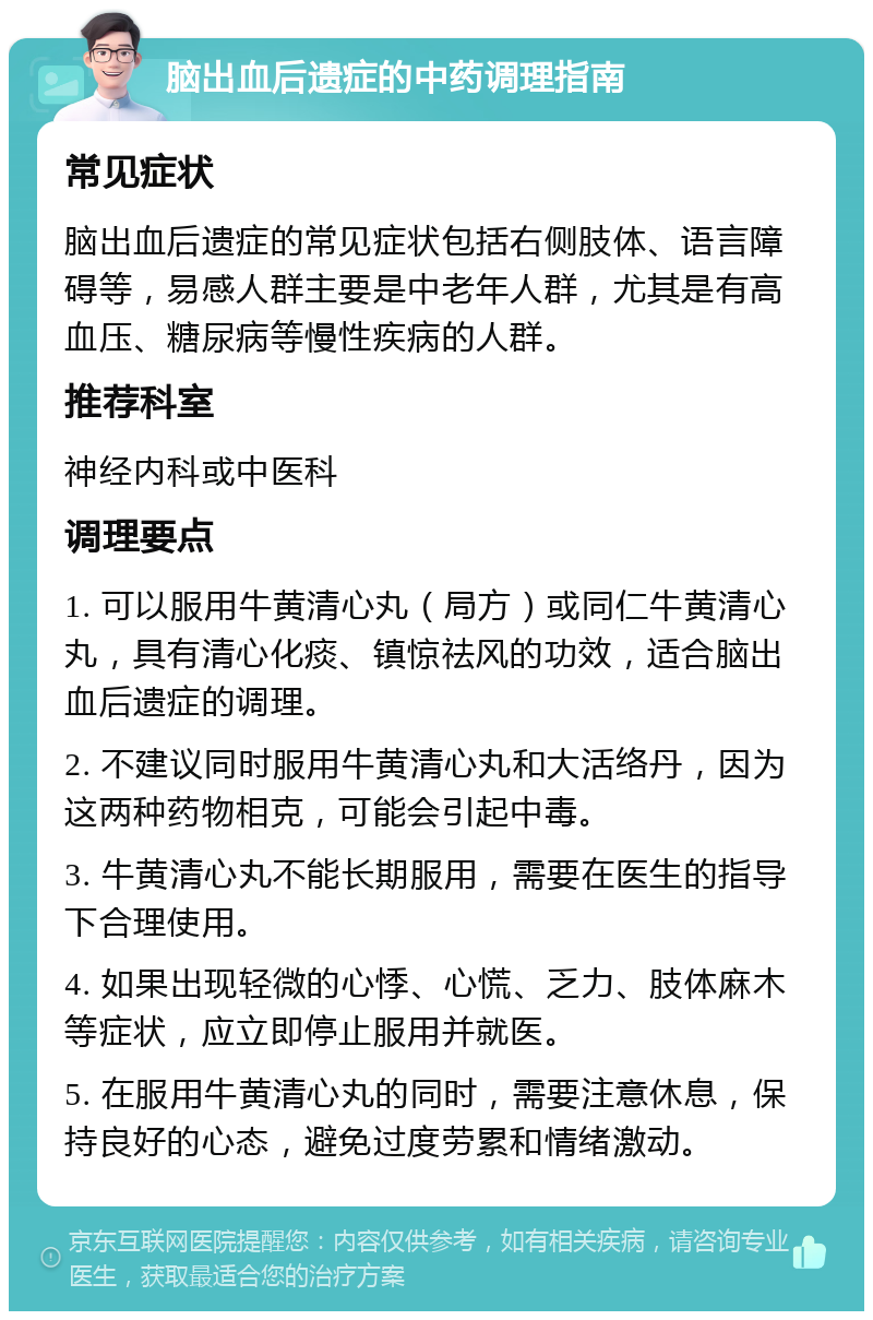 脑出血后遗症的中药调理指南 常见症状 脑出血后遗症的常见症状包括右侧肢体、语言障碍等，易感人群主要是中老年人群，尤其是有高血压、糖尿病等慢性疾病的人群。 推荐科室 神经内科或中医科 调理要点 1. 可以服用牛黄清心丸（局方）或同仁牛黄清心丸，具有清心化痰、镇惊祛风的功效，适合脑出血后遗症的调理。 2. 不建议同时服用牛黄清心丸和大活络丹，因为这两种药物相克，可能会引起中毒。 3. 牛黄清心丸不能长期服用，需要在医生的指导下合理使用。 4. 如果出现轻微的心悸、心慌、乏力、肢体麻木等症状，应立即停止服用并就医。 5. 在服用牛黄清心丸的同时，需要注意休息，保持良好的心态，避免过度劳累和情绪激动。