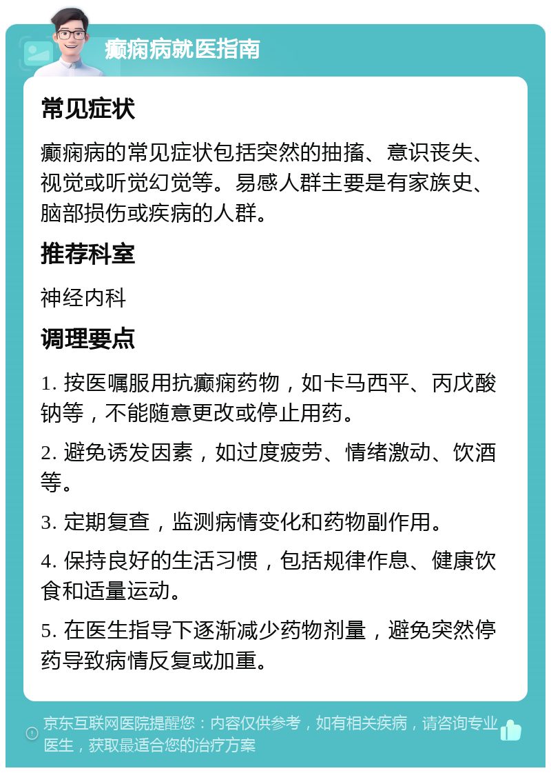 癫痫病就医指南 常见症状 癫痫病的常见症状包括突然的抽搐、意识丧失、视觉或听觉幻觉等。易感人群主要是有家族史、脑部损伤或疾病的人群。 推荐科室 神经内科 调理要点 1. 按医嘱服用抗癫痫药物，如卡马西平、丙戊酸钠等，不能随意更改或停止用药。 2. 避免诱发因素，如过度疲劳、情绪激动、饮酒等。 3. 定期复查，监测病情变化和药物副作用。 4. 保持良好的生活习惯，包括规律作息、健康饮食和适量运动。 5. 在医生指导下逐渐减少药物剂量，避免突然停药导致病情反复或加重。