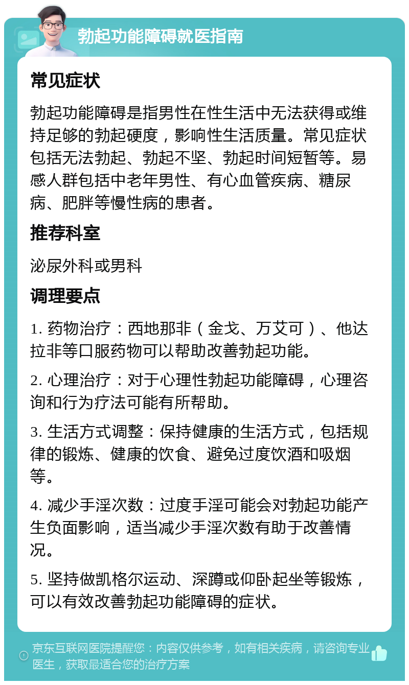 勃起功能障碍就医指南 常见症状 勃起功能障碍是指男性在性生活中无法获得或维持足够的勃起硬度，影响性生活质量。常见症状包括无法勃起、勃起不坚、勃起时间短暂等。易感人群包括中老年男性、有心血管疾病、糖尿病、肥胖等慢性病的患者。 推荐科室 泌尿外科或男科 调理要点 1. 药物治疗：西地那非（金戈、万艾可）、他达拉非等口服药物可以帮助改善勃起功能。 2. 心理治疗：对于心理性勃起功能障碍，心理咨询和行为疗法可能有所帮助。 3. 生活方式调整：保持健康的生活方式，包括规律的锻炼、健康的饮食、避免过度饮酒和吸烟等。 4. 减少手淫次数：过度手淫可能会对勃起功能产生负面影响，适当减少手淫次数有助于改善情况。 5. 坚持做凯格尔运动、深蹲或仰卧起坐等锻炼，可以有效改善勃起功能障碍的症状。