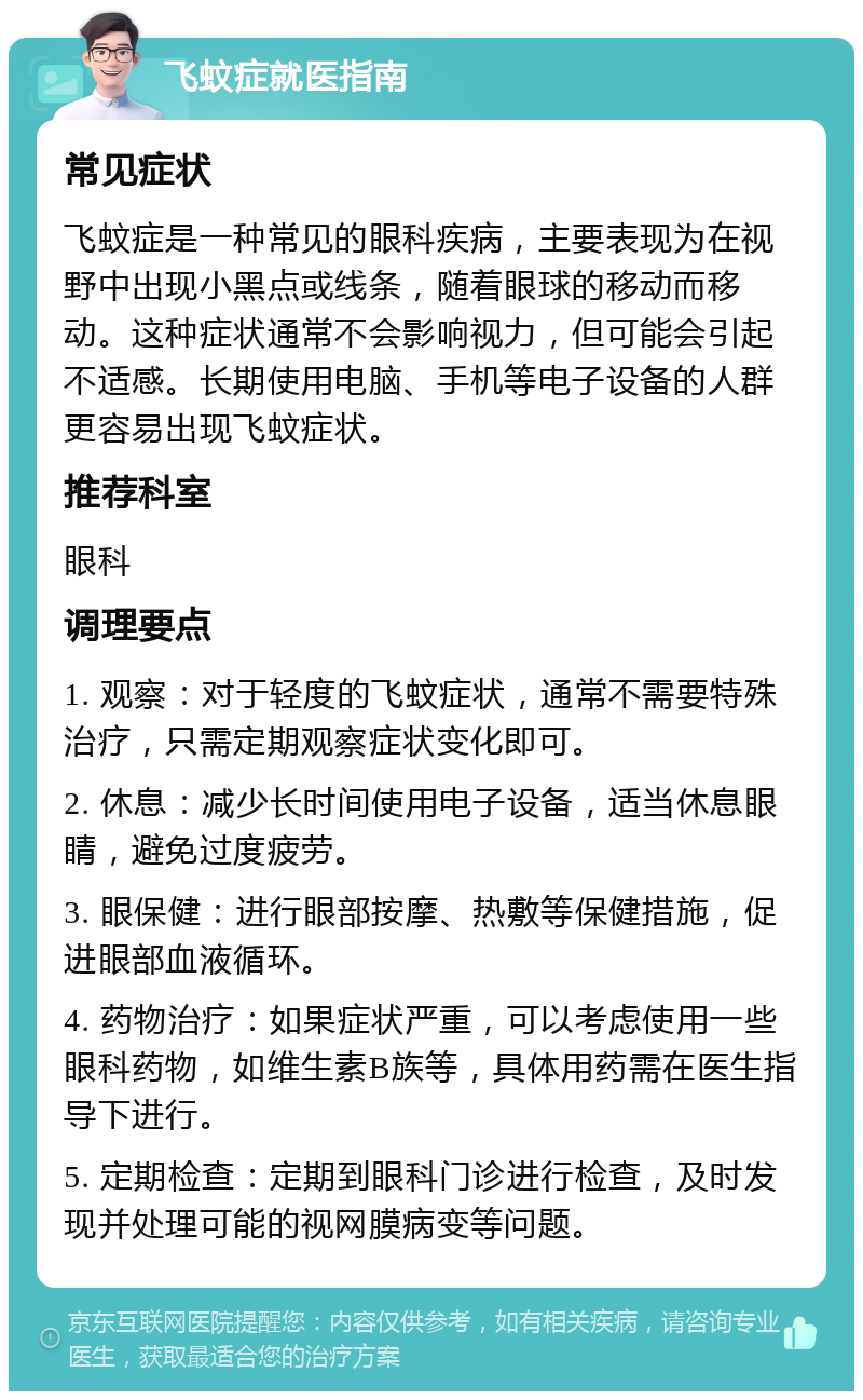 飞蚊症就医指南 常见症状 飞蚊症是一种常见的眼科疾病，主要表现为在视野中出现小黑点或线条，随着眼球的移动而移动。这种症状通常不会影响视力，但可能会引起不适感。长期使用电脑、手机等电子设备的人群更容易出现飞蚊症状。 推荐科室 眼科 调理要点 1. 观察：对于轻度的飞蚊症状，通常不需要特殊治疗，只需定期观察症状变化即可。 2. 休息：减少长时间使用电子设备，适当休息眼睛，避免过度疲劳。 3. 眼保健：进行眼部按摩、热敷等保健措施，促进眼部血液循环。 4. 药物治疗：如果症状严重，可以考虑使用一些眼科药物，如维生素B族等，具体用药需在医生指导下进行。 5. 定期检查：定期到眼科门诊进行检查，及时发现并处理可能的视网膜病变等问题。