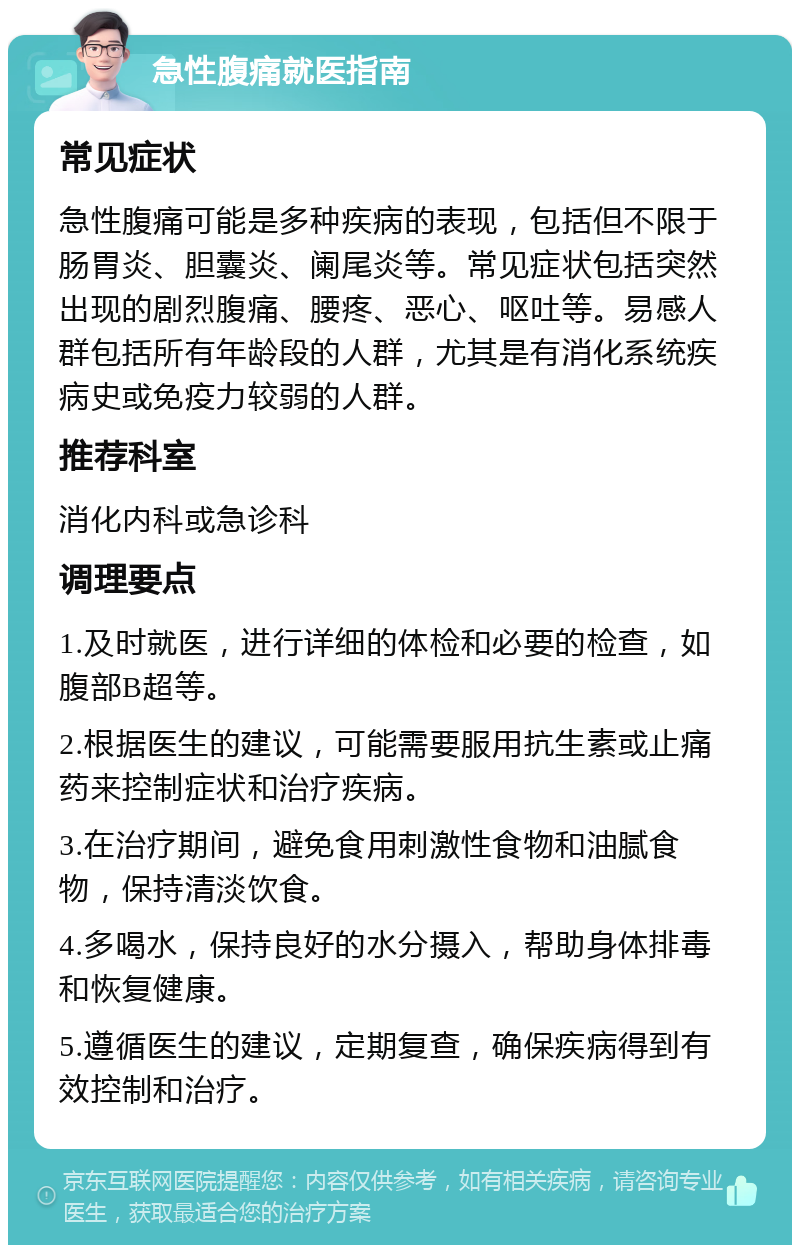 急性腹痛就医指南 常见症状 急性腹痛可能是多种疾病的表现，包括但不限于肠胃炎、胆囊炎、阑尾炎等。常见症状包括突然出现的剧烈腹痛、腰疼、恶心、呕吐等。易感人群包括所有年龄段的人群，尤其是有消化系统疾病史或免疫力较弱的人群。 推荐科室 消化内科或急诊科 调理要点 1.及时就医，进行详细的体检和必要的检查，如腹部B超等。 2.根据医生的建议，可能需要服用抗生素或止痛药来控制症状和治疗疾病。 3.在治疗期间，避免食用刺激性食物和油腻食物，保持清淡饮食。 4.多喝水，保持良好的水分摄入，帮助身体排毒和恢复健康。 5.遵循医生的建议，定期复查，确保疾病得到有效控制和治疗。