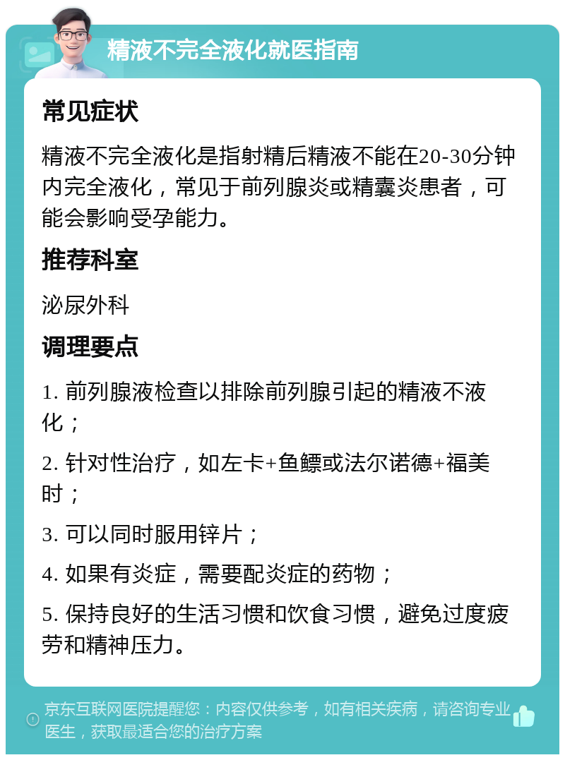 精液不完全液化就医指南 常见症状 精液不完全液化是指射精后精液不能在20-30分钟内完全液化，常见于前列腺炎或精囊炎患者，可能会影响受孕能力。 推荐科室 泌尿外科 调理要点 1. 前列腺液检查以排除前列腺引起的精液不液化； 2. 针对性治疗，如左卡+鱼鳔或法尔诺德+福美时； 3. 可以同时服用锌片； 4. 如果有炎症，需要配炎症的药物； 5. 保持良好的生活习惯和饮食习惯，避免过度疲劳和精神压力。