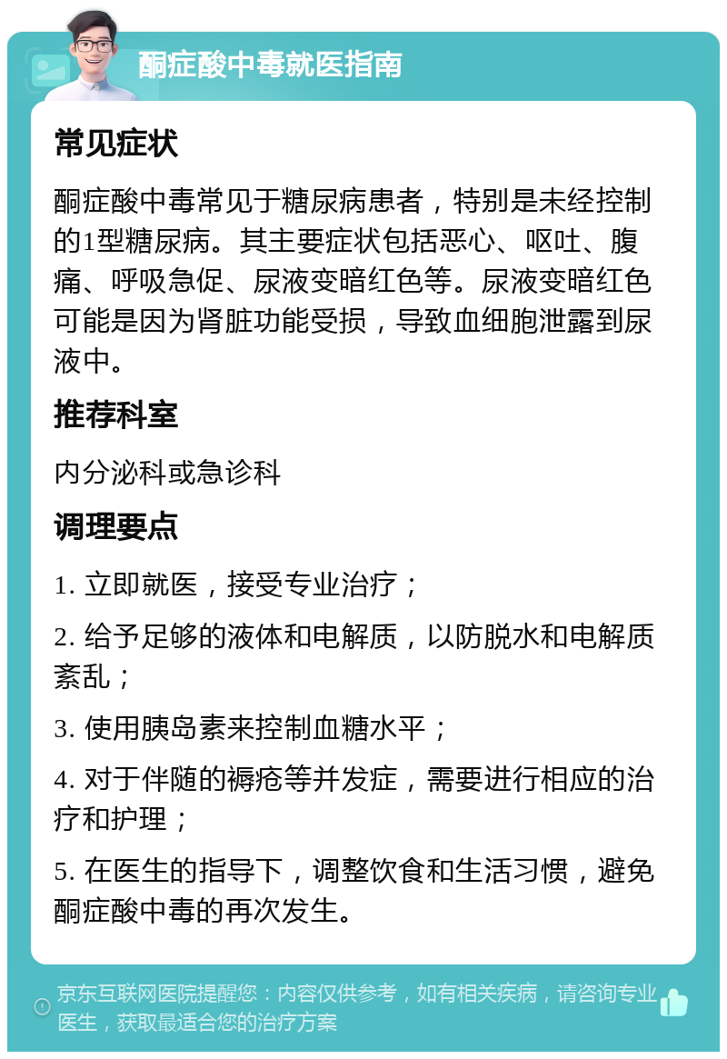 酮症酸中毒就医指南 常见症状 酮症酸中毒常见于糖尿病患者，特别是未经控制的1型糖尿病。其主要症状包括恶心、呕吐、腹痛、呼吸急促、尿液变暗红色等。尿液变暗红色可能是因为肾脏功能受损，导致血细胞泄露到尿液中。 推荐科室 内分泌科或急诊科 调理要点 1. 立即就医，接受专业治疗； 2. 给予足够的液体和电解质，以防脱水和电解质紊乱； 3. 使用胰岛素来控制血糖水平； 4. 对于伴随的褥疮等并发症，需要进行相应的治疗和护理； 5. 在医生的指导下，调整饮食和生活习惯，避免酮症酸中毒的再次发生。