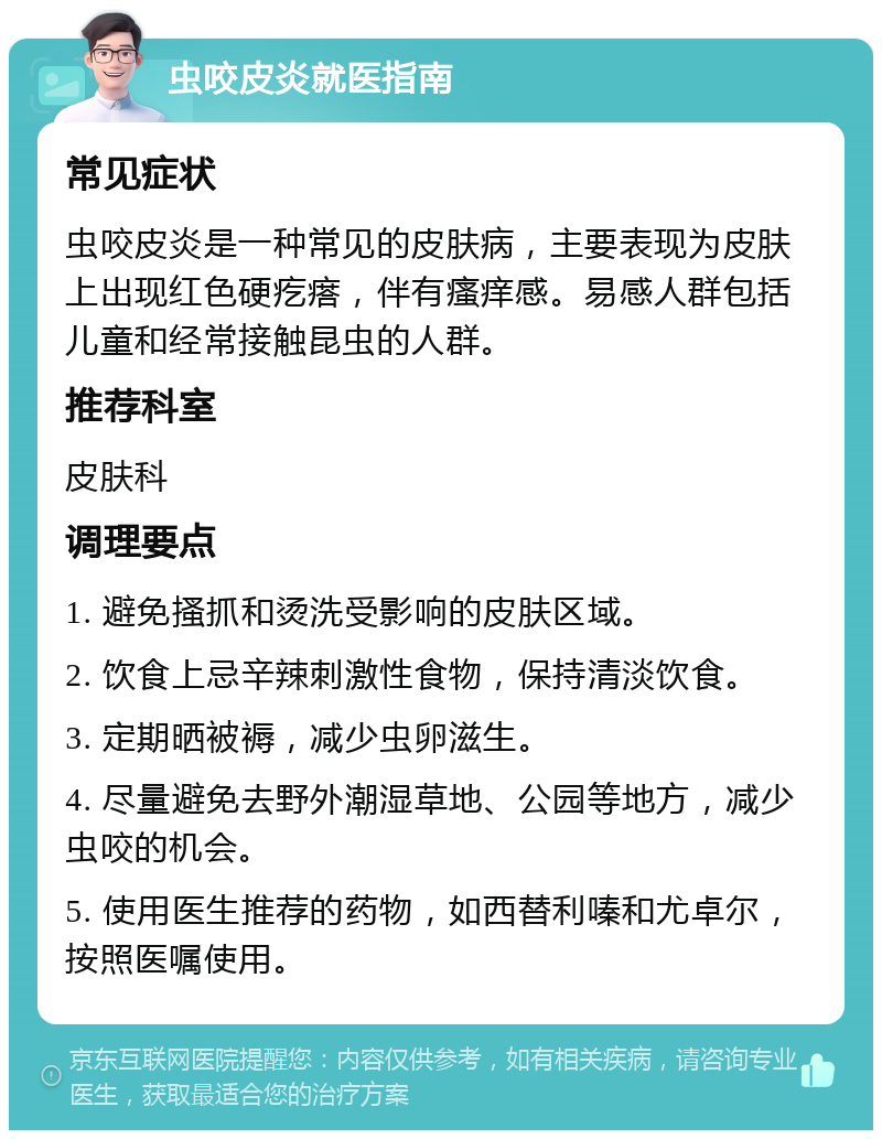 虫咬皮炎就医指南 常见症状 虫咬皮炎是一种常见的皮肤病，主要表现为皮肤上出现红色硬疙瘩，伴有瘙痒感。易感人群包括儿童和经常接触昆虫的人群。 推荐科室 皮肤科 调理要点 1. 避免搔抓和烫洗受影响的皮肤区域。 2. 饮食上忌辛辣刺激性食物，保持清淡饮食。 3. 定期晒被褥，减少虫卵滋生。 4. 尽量避免去野外潮湿草地、公园等地方，减少虫咬的机会。 5. 使用医生推荐的药物，如西替利嗪和尤卓尔，按照医嘱使用。