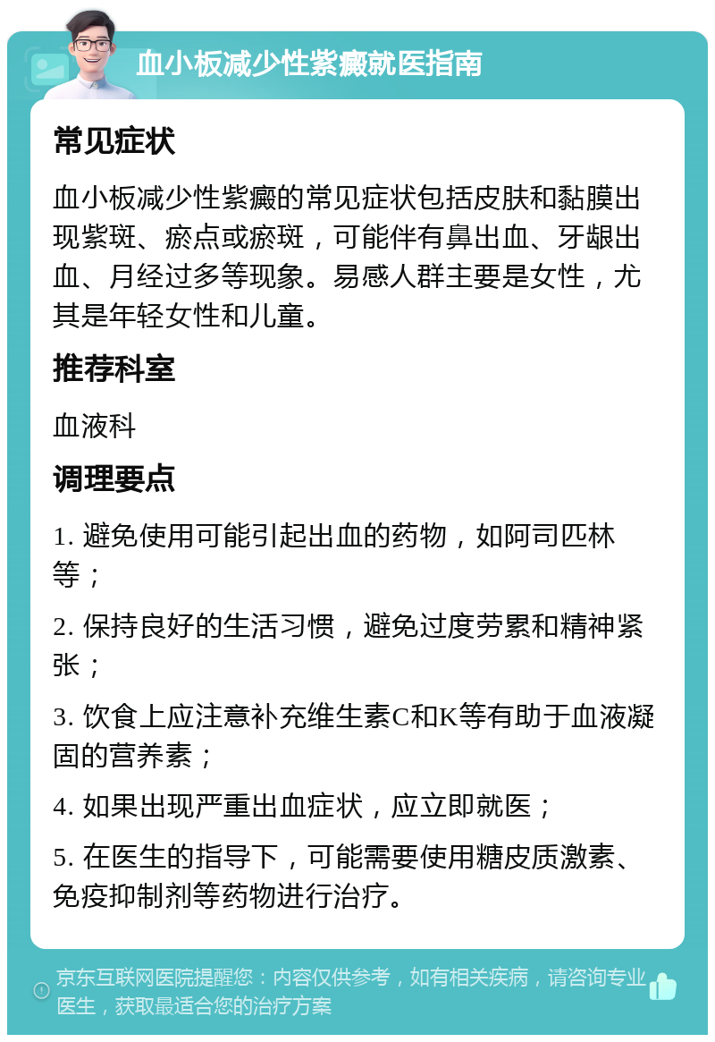 血小板减少性紫癜就医指南 常见症状 血小板减少性紫癜的常见症状包括皮肤和黏膜出现紫斑、瘀点或瘀斑，可能伴有鼻出血、牙龈出血、月经过多等现象。易感人群主要是女性，尤其是年轻女性和儿童。 推荐科室 血液科 调理要点 1. 避免使用可能引起出血的药物，如阿司匹林等； 2. 保持良好的生活习惯，避免过度劳累和精神紧张； 3. 饮食上应注意补充维生素C和K等有助于血液凝固的营养素； 4. 如果出现严重出血症状，应立即就医； 5. 在医生的指导下，可能需要使用糖皮质激素、免疫抑制剂等药物进行治疗。