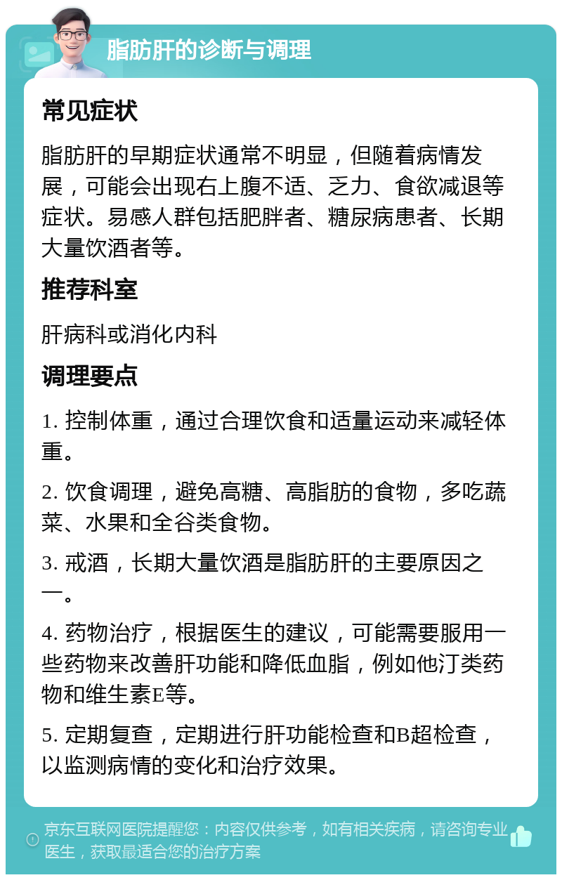 脂肪肝的诊断与调理 常见症状 脂肪肝的早期症状通常不明显，但随着病情发展，可能会出现右上腹不适、乏力、食欲减退等症状。易感人群包括肥胖者、糖尿病患者、长期大量饮酒者等。 推荐科室 肝病科或消化内科 调理要点 1. 控制体重，通过合理饮食和适量运动来减轻体重。 2. 饮食调理，避免高糖、高脂肪的食物，多吃蔬菜、水果和全谷类食物。 3. 戒酒，长期大量饮酒是脂肪肝的主要原因之一。 4. 药物治疗，根据医生的建议，可能需要服用一些药物来改善肝功能和降低血脂，例如他汀类药物和维生素E等。 5. 定期复查，定期进行肝功能检查和B超检查，以监测病情的变化和治疗效果。