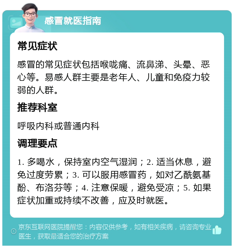 感冒就医指南 常见症状 感冒的常见症状包括喉咙痛、流鼻涕、头晕、恶心等。易感人群主要是老年人、儿童和免疫力较弱的人群。 推荐科室 呼吸内科或普通内科 调理要点 1. 多喝水，保持室内空气湿润；2. 适当休息，避免过度劳累；3. 可以服用感冒药，如对乙酰氨基酚、布洛芬等；4. 注意保暖，避免受凉；5. 如果症状加重或持续不改善，应及时就医。