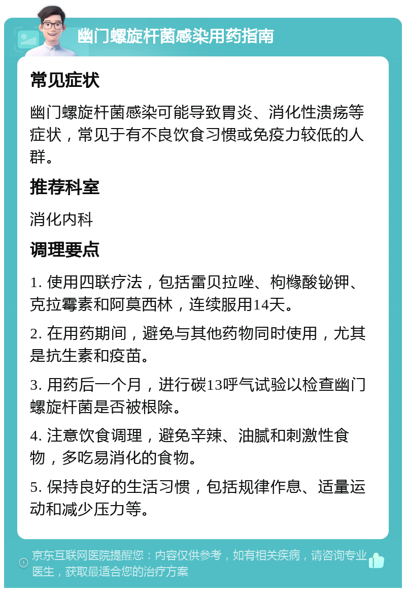 幽门螺旋杆菌感染用药指南 常见症状 幽门螺旋杆菌感染可能导致胃炎、消化性溃疡等症状，常见于有不良饮食习惯或免疫力较低的人群。 推荐科室 消化内科 调理要点 1. 使用四联疗法，包括雷贝拉唑、枸橼酸铋钾、克拉霉素和阿莫西林，连续服用14天。 2. 在用药期间，避免与其他药物同时使用，尤其是抗生素和疫苗。 3. 用药后一个月，进行碳13呼气试验以检查幽门螺旋杆菌是否被根除。 4. 注意饮食调理，避免辛辣、油腻和刺激性食物，多吃易消化的食物。 5. 保持良好的生活习惯，包括规律作息、适量运动和减少压力等。