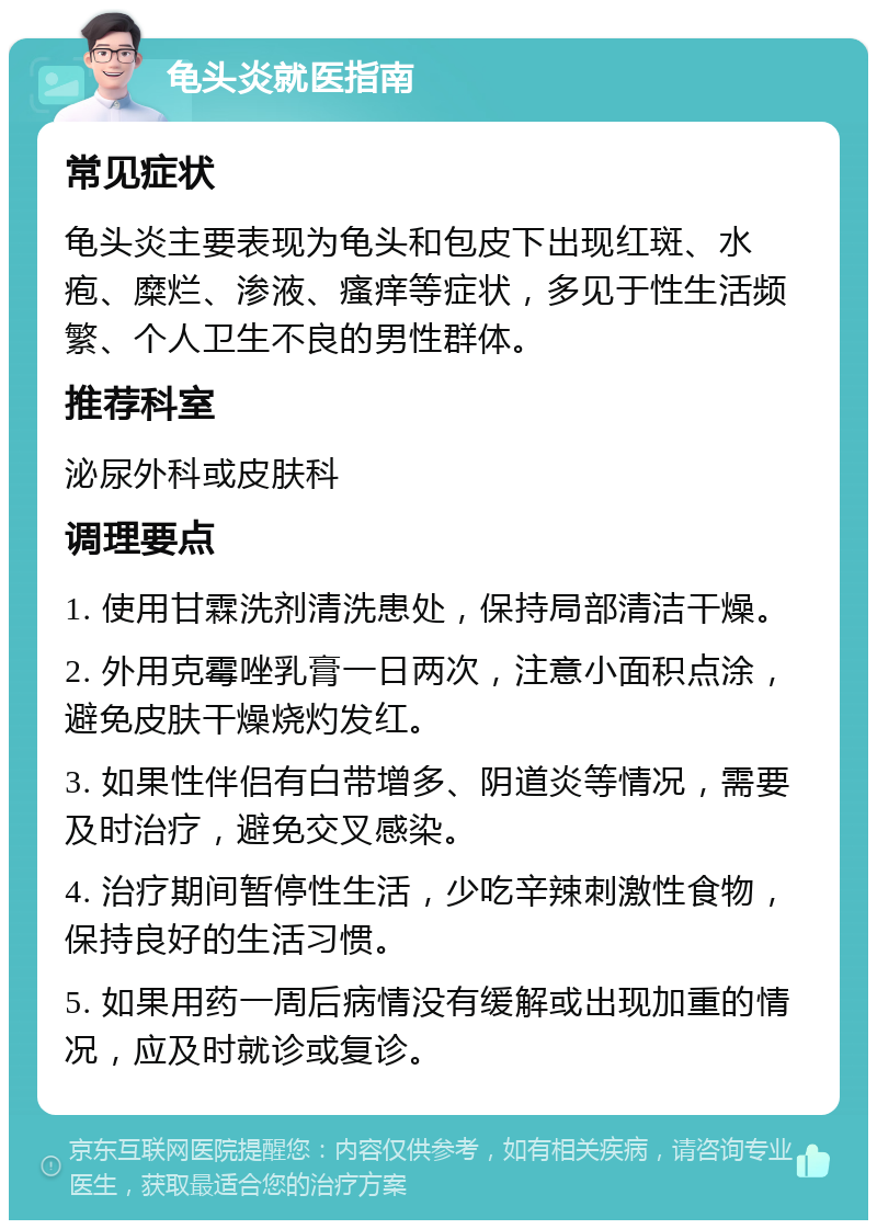 龟头炎就医指南 常见症状 龟头炎主要表现为龟头和包皮下出现红斑、水疱、糜烂、渗液、瘙痒等症状，多见于性生活频繁、个人卫生不良的男性群体。 推荐科室 泌尿外科或皮肤科 调理要点 1. 使用甘霖洗剂清洗患处，保持局部清洁干燥。 2. 外用克霉唑乳膏一日两次，注意小面积点涂，避免皮肤干燥烧灼发红。 3. 如果性伴侣有白带增多、阴道炎等情况，需要及时治疗，避免交叉感染。 4. 治疗期间暂停性生活，少吃辛辣刺激性食物，保持良好的生活习惯。 5. 如果用药一周后病情没有缓解或出现加重的情况，应及时就诊或复诊。