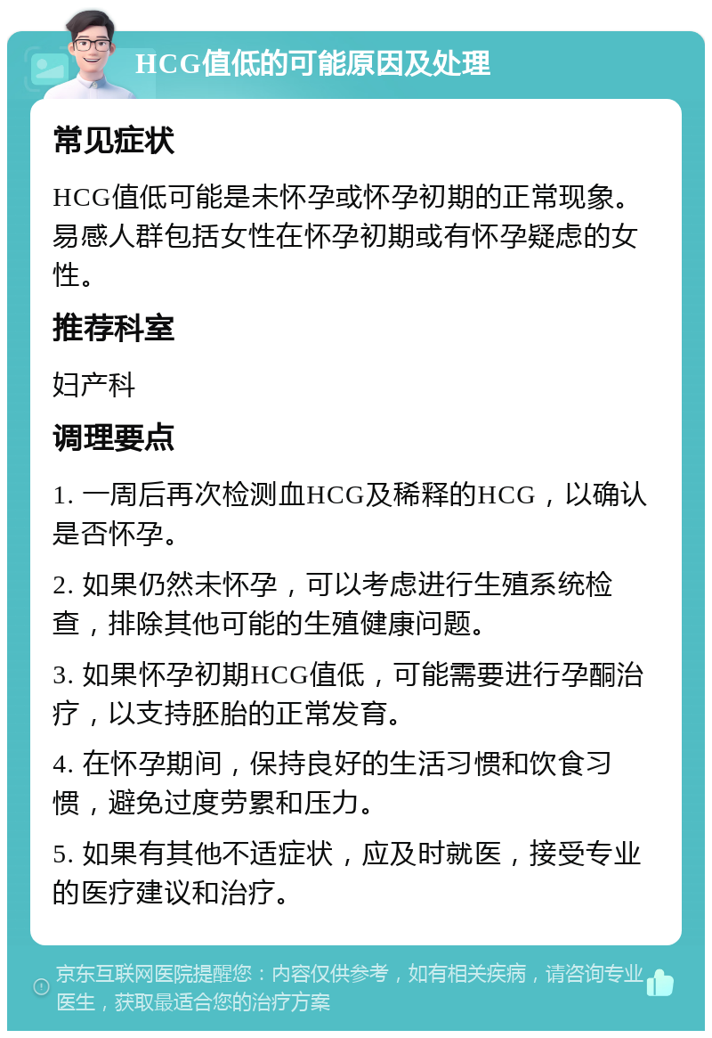 HCG值低的可能原因及处理 常见症状 HCG值低可能是未怀孕或怀孕初期的正常现象。易感人群包括女性在怀孕初期或有怀孕疑虑的女性。 推荐科室 妇产科 调理要点 1. 一周后再次检测血HCG及稀释的HCG，以确认是否怀孕。 2. 如果仍然未怀孕，可以考虑进行生殖系统检查，排除其他可能的生殖健康问题。 3. 如果怀孕初期HCG值低，可能需要进行孕酮治疗，以支持胚胎的正常发育。 4. 在怀孕期间，保持良好的生活习惯和饮食习惯，避免过度劳累和压力。 5. 如果有其他不适症状，应及时就医，接受专业的医疗建议和治疗。