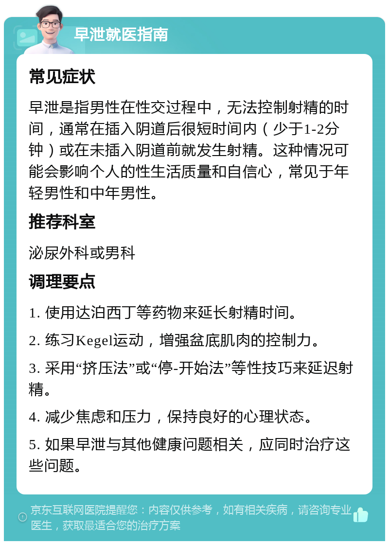 早泄就医指南 常见症状 早泄是指男性在性交过程中，无法控制射精的时间，通常在插入阴道后很短时间内（少于1-2分钟）或在未插入阴道前就发生射精。这种情况可能会影响个人的性生活质量和自信心，常见于年轻男性和中年男性。 推荐科室 泌尿外科或男科 调理要点 1. 使用达泊西丁等药物来延长射精时间。 2. 练习Kegel运动，增强盆底肌肉的控制力。 3. 采用“挤压法”或“停-开始法”等性技巧来延迟射精。 4. 减少焦虑和压力，保持良好的心理状态。 5. 如果早泄与其他健康问题相关，应同时治疗这些问题。