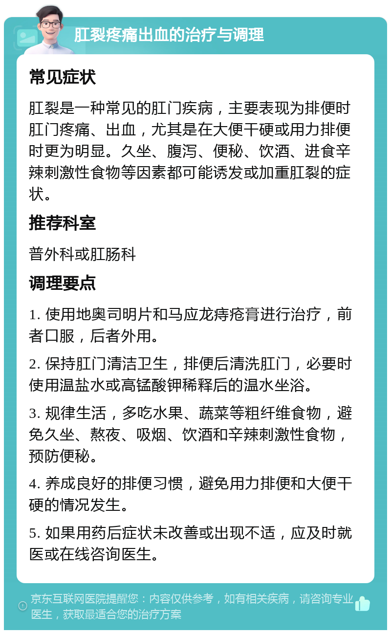 肛裂疼痛出血的治疗与调理 常见症状 肛裂是一种常见的肛门疾病，主要表现为排便时肛门疼痛、出血，尤其是在大便干硬或用力排便时更为明显。久坐、腹泻、便秘、饮酒、进食辛辣刺激性食物等因素都可能诱发或加重肛裂的症状。 推荐科室 普外科或肛肠科 调理要点 1. 使用地奥司明片和马应龙痔疮膏进行治疗，前者口服，后者外用。 2. 保持肛门清洁卫生，排便后清洗肛门，必要时使用温盐水或高锰酸钾稀释后的温水坐浴。 3. 规律生活，多吃水果、蔬菜等粗纤维食物，避免久坐、熬夜、吸烟、饮酒和辛辣刺激性食物，预防便秘。 4. 养成良好的排便习惯，避免用力排便和大便干硬的情况发生。 5. 如果用药后症状未改善或出现不适，应及时就医或在线咨询医生。