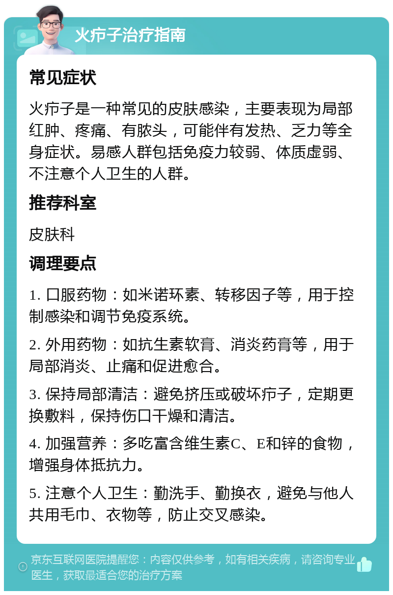 火疖子治疗指南 常见症状 火疖子是一种常见的皮肤感染，主要表现为局部红肿、疼痛、有脓头，可能伴有发热、乏力等全身症状。易感人群包括免疫力较弱、体质虚弱、不注意个人卫生的人群。 推荐科室 皮肤科 调理要点 1. 口服药物：如米诺环素、转移因子等，用于控制感染和调节免疫系统。 2. 外用药物：如抗生素软膏、消炎药膏等，用于局部消炎、止痛和促进愈合。 3. 保持局部清洁：避免挤压或破坏疖子，定期更换敷料，保持伤口干燥和清洁。 4. 加强营养：多吃富含维生素C、E和锌的食物，增强身体抵抗力。 5. 注意个人卫生：勤洗手、勤换衣，避免与他人共用毛巾、衣物等，防止交叉感染。