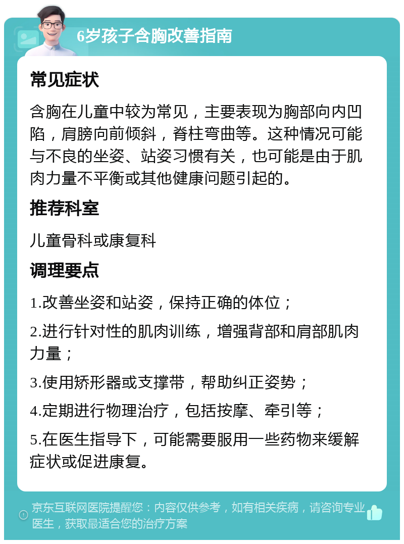 6岁孩子含胸改善指南 常见症状 含胸在儿童中较为常见，主要表现为胸部向内凹陷，肩膀向前倾斜，脊柱弯曲等。这种情况可能与不良的坐姿、站姿习惯有关，也可能是由于肌肉力量不平衡或其他健康问题引起的。 推荐科室 儿童骨科或康复科 调理要点 1.改善坐姿和站姿，保持正确的体位； 2.进行针对性的肌肉训练，增强背部和肩部肌肉力量； 3.使用矫形器或支撑带，帮助纠正姿势； 4.定期进行物理治疗，包括按摩、牵引等； 5.在医生指导下，可能需要服用一些药物来缓解症状或促进康复。