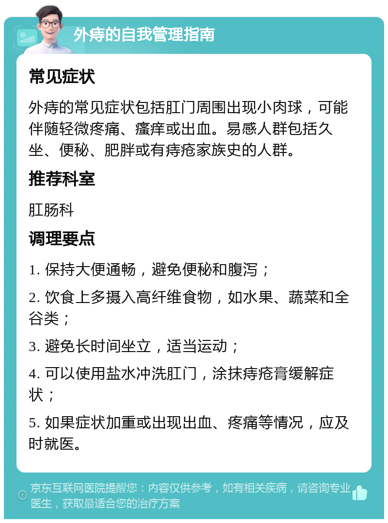 外痔的自我管理指南 常见症状 外痔的常见症状包括肛门周围出现小肉球，可能伴随轻微疼痛、瘙痒或出血。易感人群包括久坐、便秘、肥胖或有痔疮家族史的人群。 推荐科室 肛肠科 调理要点 1. 保持大便通畅，避免便秘和腹泻； 2. 饮食上多摄入高纤维食物，如水果、蔬菜和全谷类； 3. 避免长时间坐立，适当运动； 4. 可以使用盐水冲洗肛门，涂抹痔疮膏缓解症状； 5. 如果症状加重或出现出血、疼痛等情况，应及时就医。