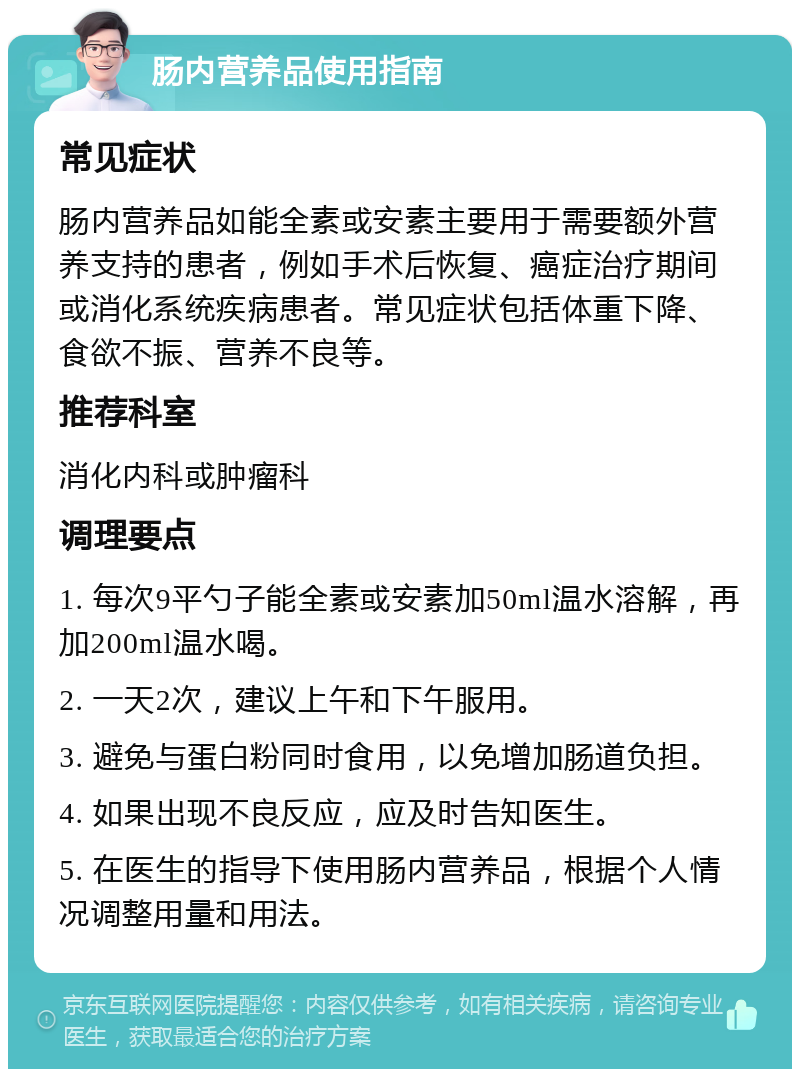 肠内营养品使用指南 常见症状 肠内营养品如能全素或安素主要用于需要额外营养支持的患者，例如手术后恢复、癌症治疗期间或消化系统疾病患者。常见症状包括体重下降、食欲不振、营养不良等。 推荐科室 消化内科或肿瘤科 调理要点 1. 每次9平勺子能全素或安素加50ml温水溶解，再加200ml温水喝。 2. 一天2次，建议上午和下午服用。 3. 避免与蛋白粉同时食用，以免增加肠道负担。 4. 如果出现不良反应，应及时告知医生。 5. 在医生的指导下使用肠内营养品，根据个人情况调整用量和用法。