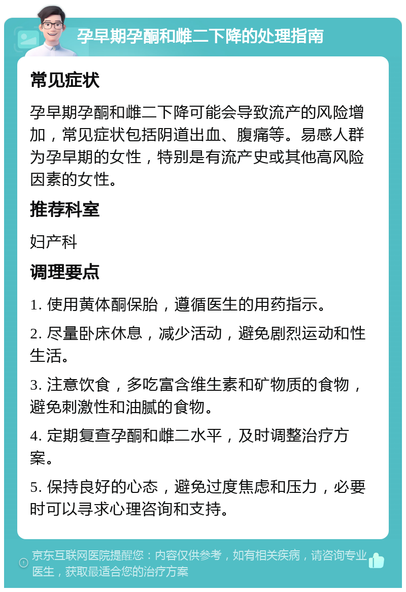 孕早期孕酮和雌二下降的处理指南 常见症状 孕早期孕酮和雌二下降可能会导致流产的风险增加，常见症状包括阴道出血、腹痛等。易感人群为孕早期的女性，特别是有流产史或其他高风险因素的女性。 推荐科室 妇产科 调理要点 1. 使用黄体酮保胎，遵循医生的用药指示。 2. 尽量卧床休息，减少活动，避免剧烈运动和性生活。 3. 注意饮食，多吃富含维生素和矿物质的食物，避免刺激性和油腻的食物。 4. 定期复查孕酮和雌二水平，及时调整治疗方案。 5. 保持良好的心态，避免过度焦虑和压力，必要时可以寻求心理咨询和支持。