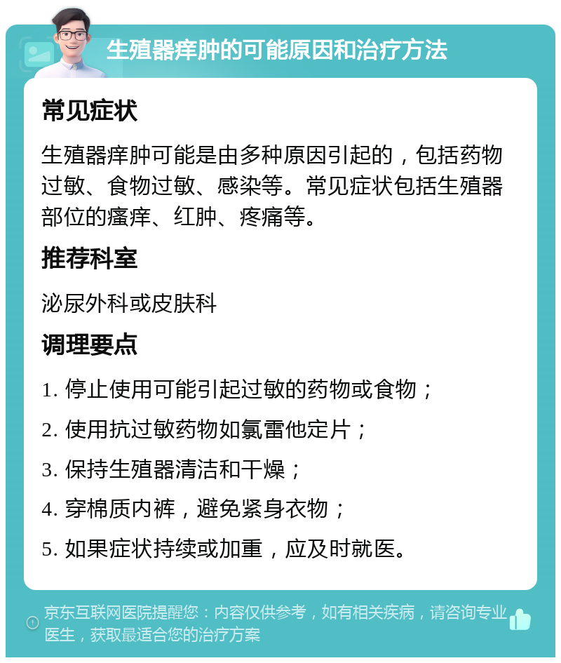 生殖器痒肿的可能原因和治疗方法 常见症状 生殖器痒肿可能是由多种原因引起的，包括药物过敏、食物过敏、感染等。常见症状包括生殖器部位的瘙痒、红肿、疼痛等。 推荐科室 泌尿外科或皮肤科 调理要点 1. 停止使用可能引起过敏的药物或食物； 2. 使用抗过敏药物如氯雷他定片； 3. 保持生殖器清洁和干燥； 4. 穿棉质内裤，避免紧身衣物； 5. 如果症状持续或加重，应及时就医。