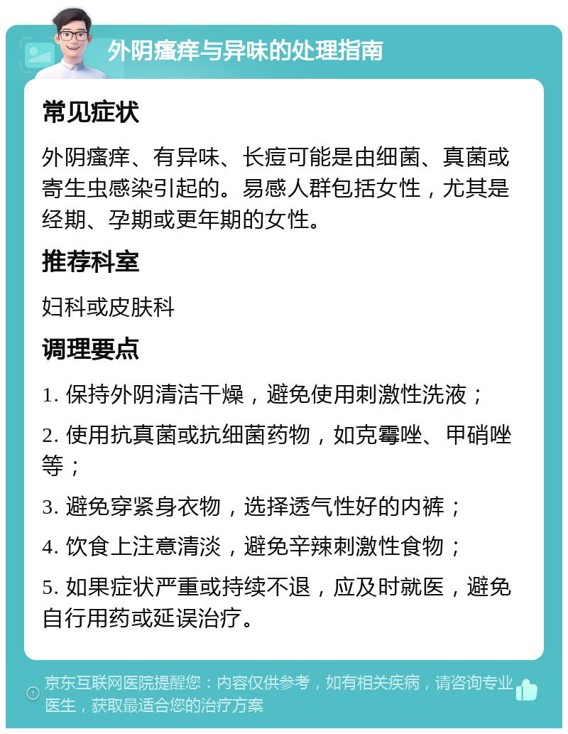 外阴瘙痒与异味的处理指南 常见症状 外阴瘙痒、有异味、长痘可能是由细菌、真菌或寄生虫感染引起的。易感人群包括女性，尤其是经期、孕期或更年期的女性。 推荐科室 妇科或皮肤科 调理要点 1. 保持外阴清洁干燥，避免使用刺激性洗液； 2. 使用抗真菌或抗细菌药物，如克霉唑、甲硝唑等； 3. 避免穿紧身衣物，选择透气性好的内裤； 4. 饮食上注意清淡，避免辛辣刺激性食物； 5. 如果症状严重或持续不退，应及时就医，避免自行用药或延误治疗。