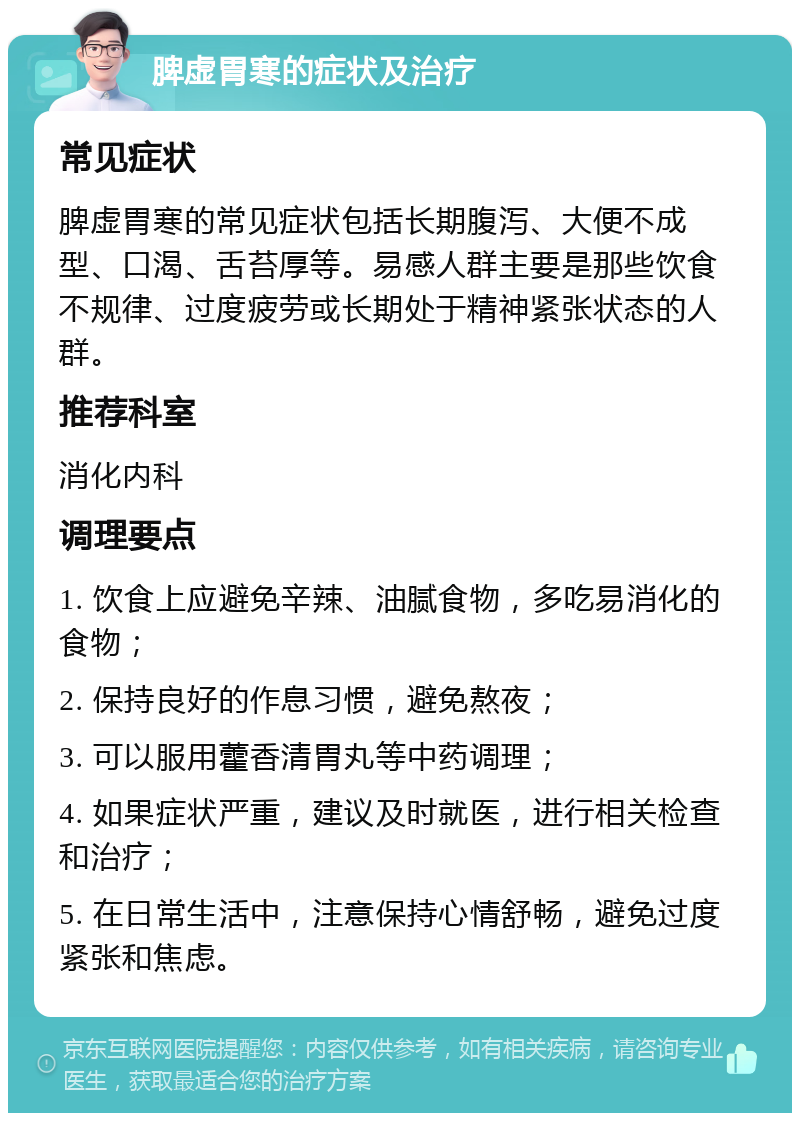 脾虚胃寒的症状及治疗 常见症状 脾虚胃寒的常见症状包括长期腹泻、大便不成型、口渴、舌苔厚等。易感人群主要是那些饮食不规律、过度疲劳或长期处于精神紧张状态的人群。 推荐科室 消化内科 调理要点 1. 饮食上应避免辛辣、油腻食物，多吃易消化的食物； 2. 保持良好的作息习惯，避免熬夜； 3. 可以服用藿香清胃丸等中药调理； 4. 如果症状严重，建议及时就医，进行相关检查和治疗； 5. 在日常生活中，注意保持心情舒畅，避免过度紧张和焦虑。