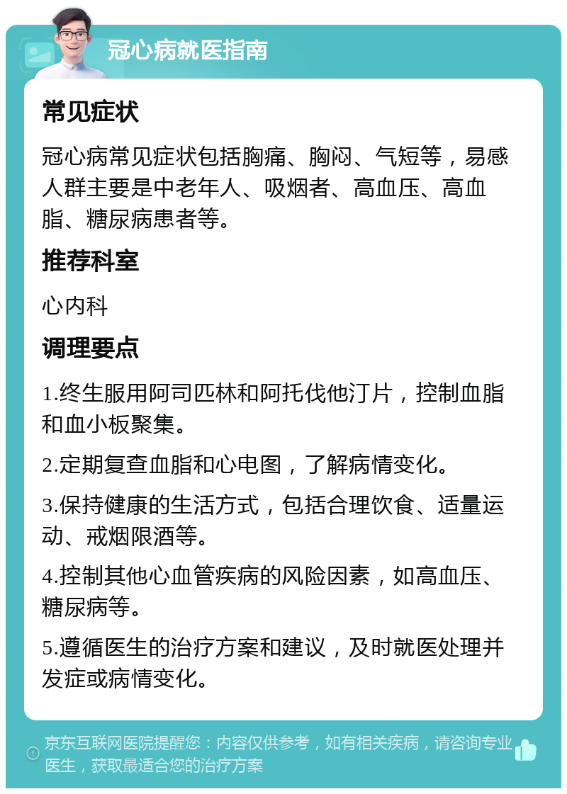 冠心病就医指南 常见症状 冠心病常见症状包括胸痛、胸闷、气短等，易感人群主要是中老年人、吸烟者、高血压、高血脂、糖尿病患者等。 推荐科室 心内科 调理要点 1.终生服用阿司匹林和阿托伐他汀片，控制血脂和血小板聚集。 2.定期复查血脂和心电图，了解病情变化。 3.保持健康的生活方式，包括合理饮食、适量运动、戒烟限酒等。 4.控制其他心血管疾病的风险因素，如高血压、糖尿病等。 5.遵循医生的治疗方案和建议，及时就医处理并发症或病情变化。