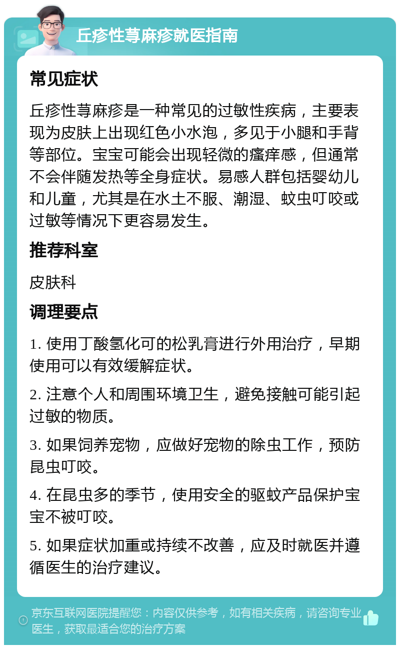 丘疹性荨麻疹就医指南 常见症状 丘疹性荨麻疹是一种常见的过敏性疾病，主要表现为皮肤上出现红色小水泡，多见于小腿和手背等部位。宝宝可能会出现轻微的瘙痒感，但通常不会伴随发热等全身症状。易感人群包括婴幼儿和儿童，尤其是在水土不服、潮湿、蚊虫叮咬或过敏等情况下更容易发生。 推荐科室 皮肤科 调理要点 1. 使用丁酸氢化可的松乳膏进行外用治疗，早期使用可以有效缓解症状。 2. 注意个人和周围环境卫生，避免接触可能引起过敏的物质。 3. 如果饲养宠物，应做好宠物的除虫工作，预防昆虫叮咬。 4. 在昆虫多的季节，使用安全的驱蚊产品保护宝宝不被叮咬。 5. 如果症状加重或持续不改善，应及时就医并遵循医生的治疗建议。