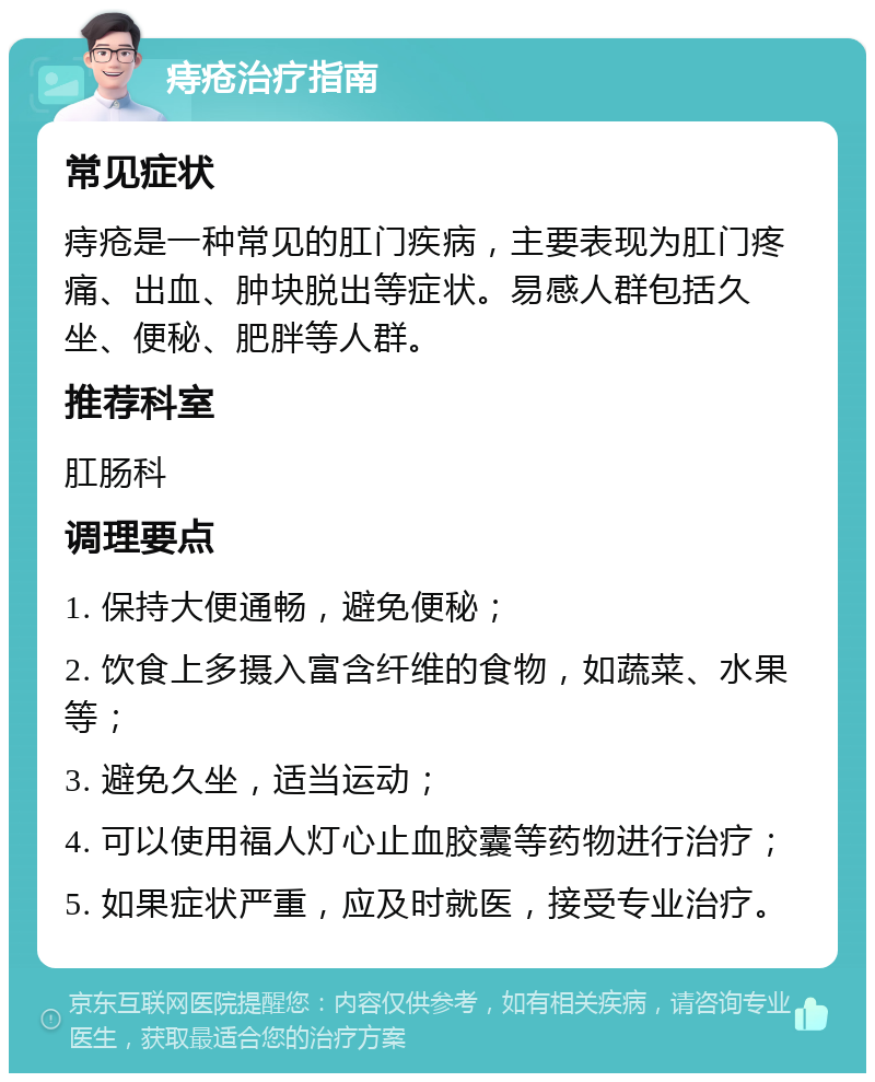 痔疮治疗指南 常见症状 痔疮是一种常见的肛门疾病，主要表现为肛门疼痛、出血、肿块脱出等症状。易感人群包括久坐、便秘、肥胖等人群。 推荐科室 肛肠科 调理要点 1. 保持大便通畅，避免便秘； 2. 饮食上多摄入富含纤维的食物，如蔬菜、水果等； 3. 避免久坐，适当运动； 4. 可以使用福人灯心止血胶囊等药物进行治疗； 5. 如果症状严重，应及时就医，接受专业治疗。